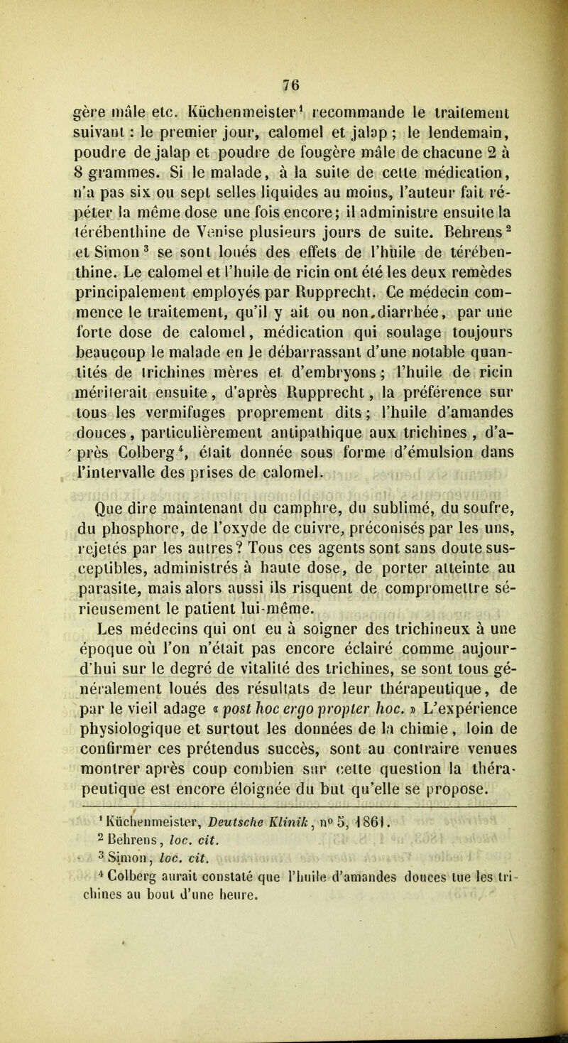 gere male etc. Küchenmeister* recommande le iraitement suivani: le premier jour, calomel et jabp ; le lendemain, poudre de jalap et poudre de fougere male de chacune 2 ä 8 grammes. Si le malade, ä la suite de celte medicalion, n'a pas six ou sept selles liquides au moins, l'auteur fait re- peter la meme dose une fois encore; il administre ensuile la lerebenthine de Ven'se plusieurs jours de suite. Behrens ^ et Simon ^ se sonl loues des effeis de l'hüile de lereben- thine. Le calomel et l'huile de ricin ont ele les deux remedes principalement employes par Rupprechl. Ce medecin com- mence le iraitement, qu'il y ait ou non,diarrhee, par une forte dose de calomel, medicalion qui soulage toujours beaucoup le malade en Je debarrassani d'une notable quan- lites de Irichines meres et d'embryons; l'huile de ricin meriierait ensuile, d'apres Rupprechl, la preference sur lous les vermifuges propremenl dits; l'huile d'amandes douces, particulieremenl antipalhique aux Irichines , d'a- pres Colberg'^, eiait donnee sous forme d'emulsion dans i'inlervalle des prises de calomel. Que dire maintenanl du camphre, du sublime, du soufre, du phosphore, de l'oxyde de cuivre, preconises par les uns, rejeies par les auires? Tous ces agents sonl sans doutesus- ceplibles, administres ä haute dose, de porter alleinle au parasile, mais alors aussi Iis risquenl de compi omettre se- rieusement le palient lui-meme. Les medecins qui ont eu a soigner des trichineux a une epoque oü Ton n'elait pas encore eclaire comme aujour- d'hui sur le degre de vitalile des irichines, se sonl lous ge- neralemenl loues des resuliats de leur iherapeulique, de par le vieil adage « post hoc ergo propter hoc. » L'experience physiologique et surtoul les donnees de la chimie, loin de confirmer ces prelendus succes, sonl au coniraire venues monlrer apres coup combien snr celte quesiion la ihera- peulique est encore eloigriee du bul qu'elle se propose. 'Küchenmeister, Deutsche Klinik^ 5, 1861. 2 Behrens, loc. cit. ^ Simon, loc. cit. ^Colberg aurait conslale que l'huile d'amandes douces lue les tri- cbines au bout d'une heure.