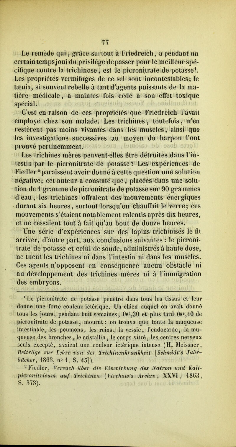 Le remede qui, grace sm lout ä Friedreich, a pendant un certaintempsjoui du privilege de passer pour le meilleur spe- cifique conire la trichinöse, est le picronitrale de potasse^ Les proprietes vermifuges de ce sei sont incoiUeslables; le tienia, si souvenl rebelle ä lantd'agents puissanis de la ma- llere medicale, a maintes fois cede ä son effet loxique special. C'est en raison de ces proprieles que Friedreich Tavaii employe chez son malade. Les ti ichines, toulefois, n'en reslerent pas moins Vivantes dans les muscles, ainsi que les investigaiions successives au moyen du harpon l'ont prouve perlinemment. Les trichinös meres peuvent-elles etre detruites dans l'in- lestin par le picronitrate de poiasse? Les experiences de Fiedler ^ paraissent avoir donne ä celte question une Solution negative; cet auteur a constateque, placees dans une Solu- tion de d gramme de picronitrate de poiasse sur 90 grammes d'eau, les trichines offraient des mouvements energiques durant six heures, surlout lorsqu'on chauffait le verre; ces mouvements s'elaient notablement ralentis apres dix heures, et ne cessaient tont ä füit qu'au bout de douze heures. Une Serie d'experiences sur des lapins trichinises le fit arriver, d'autre part, aux conclusions suivanles : le picroni- trate de poiasse et celui de soude, administres ä haute dose, ne tuent les trichines ni dans l'intestin ni dans les muscles. Ces agenls n'opposent en consequence aucun obslacle ni au developpement des trichines meres ni ä l'immigration des embryons. ' Le picronitrate de poiasse penfetre dans lous les tissiis el leur donne une forte couleur icterique. Un chien auquel on avait donne lous les jours, pendant huit, semaines, 0s^,30 et plus tard de picronitrate de poiasse, mourut: on trouva que tonte la muqueuse intestinale, les pounions, les reins, la vessie, Tendocarde, la mu- queuse des bronches, le crislallin, le corps vitre, les centres nerveux seuls excepte, avaient une couieur icterique intense (H. Meissner, Beiträge zur Lehre von der Trichinenkrankheit [SchmidVs Jahr- bücher, 1863, no 1, S. 45]). 2 Fiedler, Versuch über die Einwirkung des Natron und Kali- picronitricum auf Trichinen [Virchow's Archiv, XXVI, 1863, S. 573).