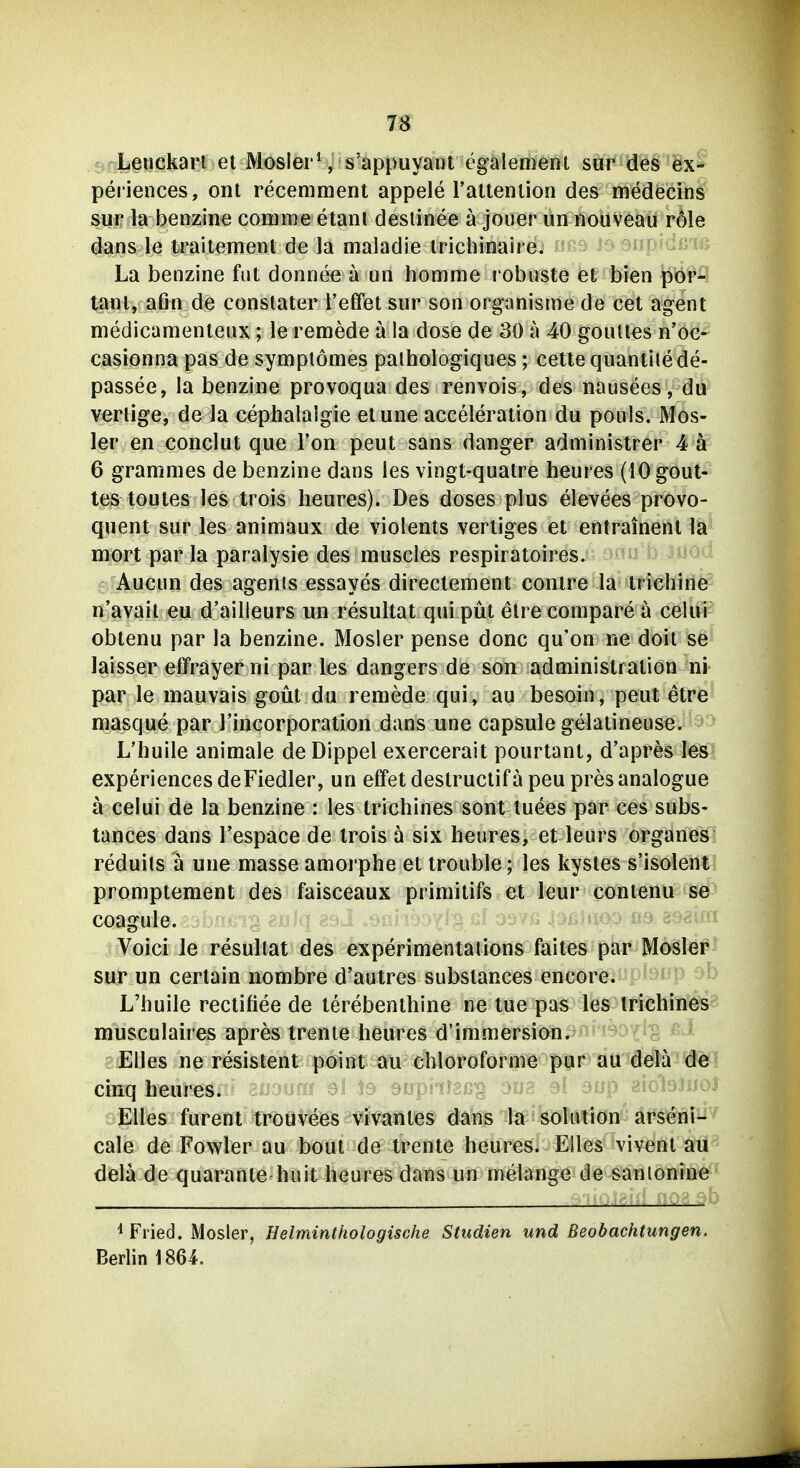 m ^f^Lguckan et Mosler*, s'appuyant egalemertt sö^Wg'^ixS periences, ont recemment appele raltenlion des medecrns Sur la benzine corame etant desiinee ä jouer un nouveau nMe dans le traitement de la maladie Irichinaire. ofdßis La benzine fut donnee a un homrae i'obnste et bien por- tal) l, afm de constater l'etfet sur son organisme de cet agent medicamenteux ; le remede a la dose de 30 a 40 goiUles n'oe- casionna pas de symplomes palhologiques; cetle quantiiede- passee, la benzine provoqua des renvois, des nausees, du verlige, de la cephalalgie etune acceleration du pouls. Mos- 1er en conclut que Ton peut sans danger administrer 4ä 6 grammes de benzine dans les vingt-qualre heures (iOgout- tes toutes les trois heures). Des doses plus elevees provo- quent sur les animaux de violents verliges et entrainent la mort par la paralysie des muscles respiraloires. ^^^^'^ Aucun des agenis essayes directement contre la trichlriö n'avait eu d'ailleurs un resultat qui püt elrecompare a celui obtenu par la benzine. Mosler pense donc qu'on ne doil se laisser effrayer ni par les dangers de son administralion ni par le mauvais goüt du remede qui, au besoin, peut etre masque par l'incorporation dans une capsule gelaiineuse. L'huile animale de Dippel exercerait pourtani, d'apres les experiences deFiedler, un effet destruetif ä peu pres analogue ä celui de la benzine : les trichines sont luees par ces subs- tances dans l'espace de irois a six heures, et leurs organes reduits a une masse amorphe et trouble; les kystes s'isolent promptement des faisceaux primitifs et leur contenu se COagule. '-i 8981«! Voici le resullat des experimentalions faites par Moäler sur un certain nombre d'autres substances encore. L'huile rectifiee de lerebenthine ne tue pas les trichines musculaires apres trente heures d'immersion. Elles ne resistent point au chloroforme pur au dela cinq heures. 3^ 9^ Elles furent trouveös ^^'f^tites dans la Solution arseni- cale de Fowler au bout de trente heures. Elles vivent au dela de quarante huit heures dans un melange de sanionine ^ Fried. Mosler, Eelminthologische Studien und Beobachtungen. Berlin 1864.