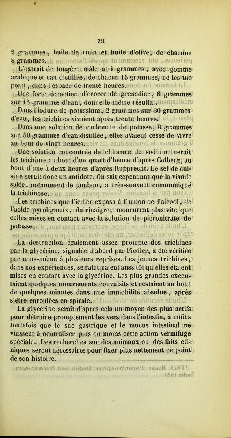 2 gramnies , huile de ricin et huile d'olive, de chacune 8 grammes. > L'extrail de fougere male ä 4 grammes, avec gomrn^ arabiqueei eau distillee, de cbacun 15 grammes, ne les l/U# point, dans l'espace de irenle heures. b isilantsnsd €d Une forte decociion d'ecorce de grenadier, 8 gramrtie^) sur J5 grammes d'eau, donne le meme resultat. ^ Dans riodure de potassium, 2 grammes sur 30 gramme^^ d'eau, les Iriciiines vivaienl apres Irente heures. 1 Dans une Solution de carbonate de poiasse, 8 grammes sur 30grammes d'eau distillee, elles avaient cesse de vivre au boul de vingt heures. Une Solution concentree de chlorure-de sodium tuerait les irichines au boutd'un quart d'heure d'apres Colberg, au bout d'une a deux heures d'apres Rupprecht. Le sei de cui- sine serait donc un anlidote. On sait cependant que la viande salee, notamment le jaiph<?ii.y. tres-souvent Kommunique la trichinöse, ^n:^ of:ob seooa '^slr'ol- - ■ ßf 'if^q Les trichines que Fiedler exposa a Taction de raicool, de l'acide pyroligneux, du vinaigre, moururent plus vite que Celles mises en conlact avec la Solution de picronitrate de P;0tasS6<.jiu U ^iujjJ'iiJovj jiAi iuU ljAu iü44iü. vjIj ^iüUiUiu ^■iujii -i La destruction egalement assez prompte des irichines^^^ par la glycerine, signalee d'abord par Fiedler, a ete verifiee par nous-meme ä plusieurs reprises. Les jeunes trichines, dans nos experiences, se ratatinaient aussitöl qu'elles etaienti mises en contact avec la glycerine. Les plus grandes execu-i laient quelques mouvements convulsifs et restaient au bout de quelques minutes dans une immobilile absolue, apres: s'etre enroulees en spirale. La glycerine serait d'apres cela un moyen des plus actifs pour delruire promptemenl les vers dans l'inlestin, ä moins toutefois que le suc gaslrique et le mucus intestinal ne vinssent ä neutraliser plus ou moins cette action vermifuge speciale. Des recherches sur des animaux ou des faits cli- niques serontnecessaires pour fixer plus nellement ce point de son histoire.__.^ ^aainHiaa