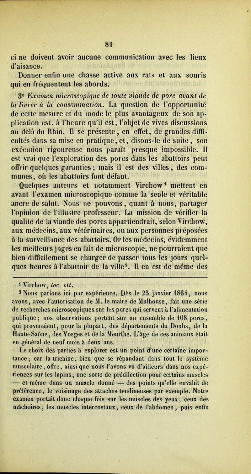ci ne doivent avoir aucune communication avec les lieux d'aisance. Donner enfin une chasse active aux rais et aux soiiris qui en frequentent les abords. 3^ Examen mici'oscopique de toute viande de porc avant de la livrer ä la consommation. La question de Topportunite de cette mesure et du mode le plus avantageux de son ap- plication est, ä l'heure qu'il est, l'objet de vives discussions au delu du Rhin. II se presente , en effet, de grandes diffi- cultes dans sa mise en pratique, et, disons-le de suite, son execuiion rigoureuse nous parait presque impossible. II est vrai que Texploration des porcs dans les abatloirs peut offrir quelques garanties; mais il est des villes, des com- munes, oü les abattoirs font defaut. Quelques auteurs et notamment Virchow * meltent en avant l'examen microscopique comrae la seule et veritable ancre de salut. Nous ne pouvons, quant ä nous, partager Topinion de Tillusire professeur. La mission de verifier la qualile de la viande des porcs appariiendraii, selon Virchow, aux medecins,aux veterinaires, ou aux personnes preposees ä la surveillance des abattoirs. Or les medecins, evidemment les meilleurs juges en fait de microscopie, ne pourraient que bien difficilement se charger de passer lous les jours quel- ques heures ä l'abaitoir de la ville^. II en est de meme des ^ Virchow, loc. cit. 2 Nous parlons ici par experience. Des le 25 janvier 1864, nous avons, avec raulorisation de M. le maire de Mulhouse, fait une serie de recherches microscopiques sur les porcs qui servent a ralimentalion publique; nos observalions portent sur uii ensenible de -108 porcs, qui provenaient, pour la plupart, des departemenls du Doubs, de la Haule-Saöne, des Vosges et de la Meurthe. L'äge de ces animaux etait en general de neuf mois a deux ans. Le choix des parties a explorer est un point d'une certaine impor- tance; car la trichine, bien que se repandant dans lout le Systeme musculaire, offre, ainsi que nous l'avons vu d'ailleurs dans nos expe- riences sur les lapins, une sorte de predileclion pour certains muscies — et mßme dans un muscle donne — des points qu'elle envahit de preference, le voisinage des attaches tendineuses par exemple. Notre examen portait donc chaque fois sur les muscies des yeux, ceux des mächoires, les muscies inlercoslaux, ceux de Tabdomen, puis enfin