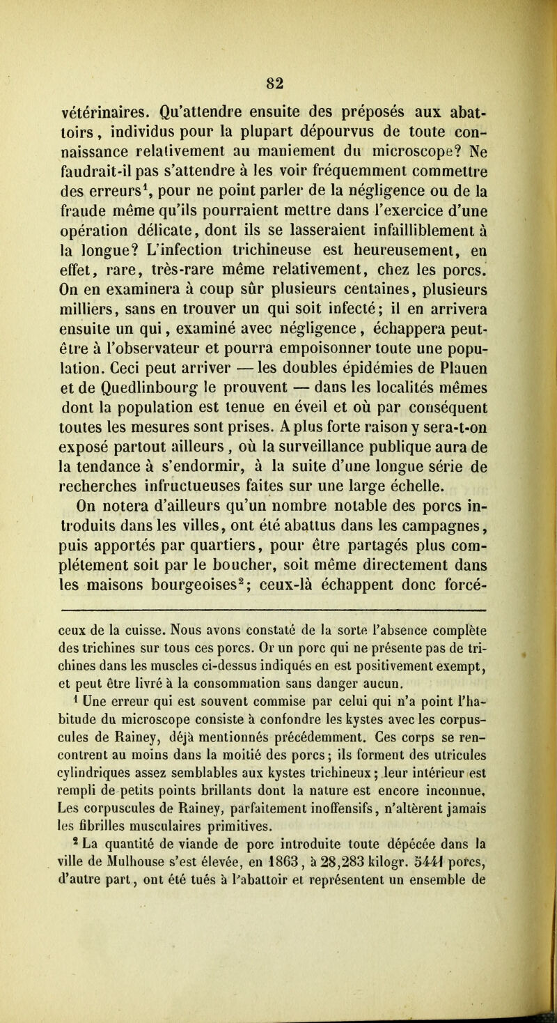 veterinaires. Qu'atlendre ensuite des preposes aux abat- loirs, individus pour la plupart depourvus de toute con- naissance relalivement au maniement du microscope? Ne faudrait-il pas s'attendre ä les voir frequemment commeltre des erreursS pour ne poiiit parier de la negligence ou de la fraude meme qu'ils pourraient meltre dans rexercice d'une Operation delicate, dont ils se lasseraient infailliblement ä la longue? L'infection trichineuse est heureusemenl, en effet, rare, tres-rare meme relativement, chez les porcs. On en examinera ä coup sür plusieurs centaines, plusieurs milliers, sans en trouver un qui soit infecte; il en arrivera ensuile un qui, examine avec negligence, echappera peut- etre ä Tobservateur et pourra empoisonner toute une popu- lation. Ceci peut arriver —les doubles epidemies de Plauen et de Quedlinbourg le prouvent — dans les localites memes dont la Population est lenue en eveil et oü par consequent toutes les mesures sont prises. Aplus forte raison y sera-t-on expose partout ailleurs, oü la surveillance publique aura de la tendance ä s'endormir, ä la suite d'une longiie serie de recherches infruclueuses faites sur une large echelle. On notera d'ailleurs qu'un nombre notable des porcs in- Iroduits dans les villes, ont eie abattus dans les campagnes, puis apportes par quartiers, pour etre partages plus com- plelement soit par le boucher, soit meme directement dans les maisons bourgeoises^; ceux-lä echappent donc force- ceux de la cuisse. Nous avons constate de la sorte i'absence complete des trichines sur tous ces porcs. Or un porc qui ne presente pas de tri- chines dans les muscles ci-dessus indiques en est positivement exempt, et peut etre livre a la consomnialion sans danger aucun. * üne erreur qui est souvent commise par celui qui n'a point l'ha- bitude du microscope consiste a confondre les kystes avec les corpus- cules de Rainey, dejä mentionnes precedemment. Ces corps se ren- contrent au moins dans la moitie des porcs; ils forraent des utricules cylindriques assez semblables aux kystes trichineux; leur interieur est rempli de petits points brillants dont la nature est encore inconnue, Les corpuscules de Rainey, parfaitement inoffensifs, n'alterent jamais les fibrilies musculaires primitives. 2 La quantite de viande de porc introduite toute depecee dans la ville de Mulhouse s'est elevee, en 1863, ä 28,283 kilogr. 544j porcs, d'autre part, ont ete tues ä l'abattoir et representent un ensemble de