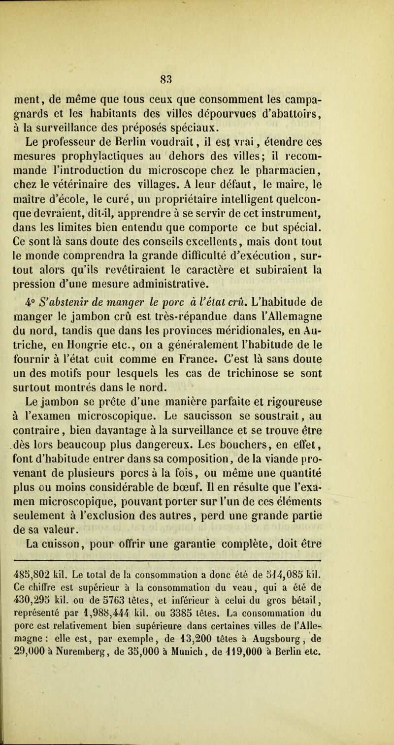 ment, de meme que lous ceux que consommenl les campa- gnards et les habitants des villes depourvues d'abattoirs, a la surveillance des preposes speciaux. Le professeur de Berlin voudrait, il est vrai, elendre ces mesures prophylacliques an dehors des villes; il recom- mande l'introduction du microscope chez le pharmacien, chez le veterinaire des villages. A leur defaut, le maire, le maitre d'ecole, le eure, ua proprietaire intelligent quelcon- que devraient, dit-il, apprendre a se servir de cet Instrument, dans les limites bien entendu que comporte ce but special. Ce sont lä sans doute des conseils excellents, mais dont tout le monde comprendra la grande difficulte d'execution, sur- tout alors qu'ils revetiraient le caractere et subiraient la pression d'une mesure administrative. 4° S*abstenir de manger le porc ä l'etat crü, L'habitude de manger le jambon crü est tres-repandue dans FAUemagne du nord, tandis que dans les provinces meridionales, en Au- triche, en Hongrie etc., on a generalement l'habitude de le fournir ä l'elat ciüt comme en France. C'est la sans doute un des moiifs pour lesquels les cas de trichinöse se sont surtout montres dans le nord. Le jambon se prete d'une maniere parfaite et rigoureuse ä l'examen microscopique. Le saucisson se soustrait, au contraire, bien davantage ä la surveillance et se trouve etre des lors beaucoup plus dangereux. Les bouchers, en effet, font d'habitude entrer dans sa composition, de la viande pro- venant de plusieurs porcs ä la fois, ou meme une quantite plus ou moins considerable de boeuf. II en resulte que l'exa- men microscopique, pouvant porter sur Tun de ces Clements seulement ä Texclusion des autres, perd une grande partie de sa valeur. Lacuisson, pour offrir une garanlie complete, doit etre 485,802 kil. Le total de la consommalion a donc ete de 5^4,085 kil. Ce Chiffre est superieur a la consommalion du veau, qui a ete de 430,295 kil. ou de 5763 lötes, et inferieur ä celui du gros betail, represente par 1,988,444 kil. ou 3385 leles. La consommalion du porc est relalivement bien superieure dans certaines villes de TAlle- magne: eile est, par exemple, de 13,200 tetes ä Augsbourg, de 29,000 a Nuremberg, de 35,000 ä Munich, de ^19,000 a Berlin elc.