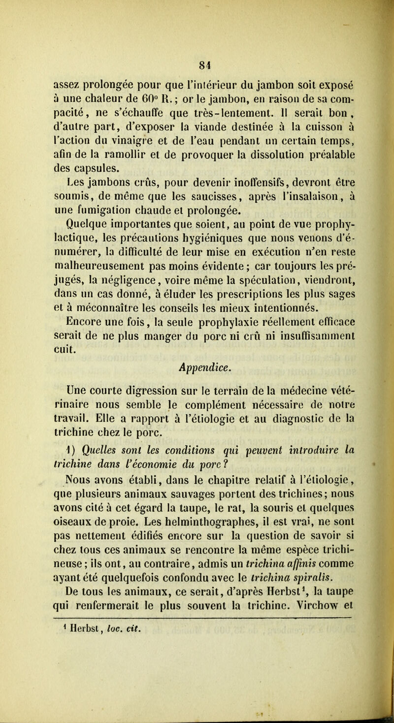 assez prolongee pour que Tinierieur du jambon soit expose ä une chaleur de 60*^ R.; or le jambon, en raison de sa coni- pacite, ne s'echauffe que tres-lentement. II serait bon , d'aulre part, d'exposer la viande destinee ä la cuisson ä Taction du vinaigre et de Teau pendant un certain lemps, afin de la ramoUir et de provoquer la dissolution prealable des capsules. Les jambons crüs, pour devenir inoffensifs, devront etre soumis, de meme que les saucisses, apres l'insalaison, ä une fumigation chaude el prolongee. Quelque importantes que soient, au point de vue prophy- lactique, les precaulions hygieniques que nons venons d'e- numerer, la dilficulte de leur mise en execution n'en reste malheureusement pas moins evidente; car toujours les pre- juges» la negligence, voire meme la speculation, viendront, dans un cas donne, äeluder les prescripiions les plus sages et ä meconnaitre les conseils les mieux intentionnes. Encore une fois, la seule prophylaxie reellement efficace serail de ne plus manger du porc ni crü ni insuffisamment cuit. Appendice. Une courte digression sur le terrain de la medecine vete- rinaire nous semble le complement necessaire de noire travail. Elle a rapport ä l'etiologie et au diagnostic de la trichine chez le porc. 1) Quelles sont les conditions qui peuvent inlroduire la trichine dans l'economie du porc? Nous avons etabli, dans le chapitre relaiif ä l'eliologie, que plusieurs animaux sauvages portent des trichines; nous avons eile ä cet egard la taupe, le rat, la souris el quelques oiseaux de proie. Les helminthographes, il est vrai, ne sont pas nettement edifies encore sur la question de savoir si chez tous ces animaux se rencontre la meme espece trichi- neuse; ils ont, au contraire, admis un trichina afßnis comme ayantete quelquefois confondu avec le trichina spiralis. De tous les animaux, ce serait, d'apres Herbst^ la taupe qui renfermerait le plus souvent la trichine. Virchow et ^ Herbst, loc. cit.