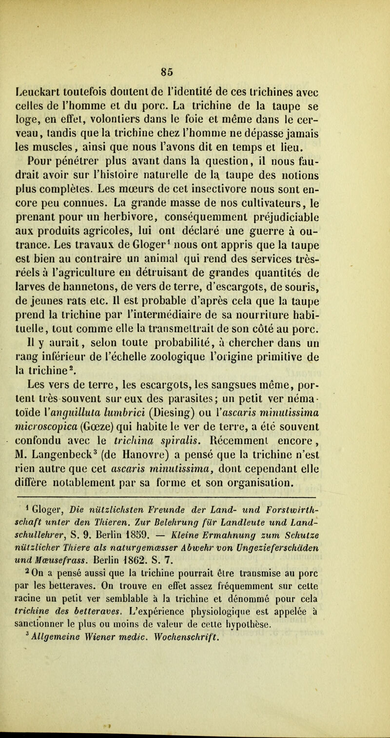 Leuckart toutefois doiilenlde l'identite de ces irichines avec Celles de rhomme et du porc. La trichine de la taupe se löge, en effet, volontiers dans le foie et meme dans le cer- veau, landis que la trichine chez riiomtiie ne depasse jamais les muscles, ainsi que nous l'avons dit en tenips et lieu. Pour penetrer plus avant dans la question, il nous fau- drait avoir sur l'hisloire naturelle de la taupe des nolions plus completes. Les mceurs de cet insectivore nous sont en- core peu connues. La grande masse de nos cultivateurs, le prenant pour un herbivore, consequemmenl prejudiciable aux produits agricoles, lui onl declare une guerre ä ou- trance. Les travaux de Gloger^ nous ont appris que la laupe est bien au contraire un animal qui rend des Services tres- reels ä Tagricullure en detruisant de grandes quantites de larves de hannetons, de vers de terre, d'escargots, de souris, de jeunes rats etc. II est probable d'apres cela que la taupe prend la trichine par Tinlermediaire de sa nourriiure habi- tuelle, tout comme eile la transmeltrail de son cöte au porc. 11 y aurait, selon toute probabilite, a chercher dans un rang inferieur de l'echelle zoologique l'oiigine primitive de la trichine^. Les vers de terre, les escargots, les sangsues meme, por- teni tres souvent sureux des parasites; un petit ver nema- toide Vangiiilluta lumbrici (Diesing) ou Vascaris minulissima microscopica (Goeze) qui habite le ver de terre, a ele souvent confondu avec le trichina spiralis. Recemmenl encore, M. Langenbeck^ (de Hanovre) a pense que la trichine n'est rien autre que cet ascaris minutissima, dont cependant eile differe nolablement par sa forme et son Organisation. ^ Gloger, Die nützlichsten Freunde der Land- und Forstwirth- schaft tmter den Thieren. Zur Belehrung für Landleute und Land- schullehrer, S. 9. Berlin 1859. — Kleine Ermahnung zum Schutze nützlicher Thiere als naturgemcesser Abwehr von üngezieferschäden und Mceusefrass. Berlin ^862. S. 7. 2 On a pense aussi que la trichine pourrait 6lre traosmise au porc par les betteraves. On trouve en efFet assez frequemment sur celte racine un pellt ver semblable ä la trichine et denomme pour cela trichine des betteraves. L'experience physiologique est appelee ä sanclionner le plus ou moins de valeur de cetle hypolhese. ^Allgemeine Wiener medic. Wochenschrift.