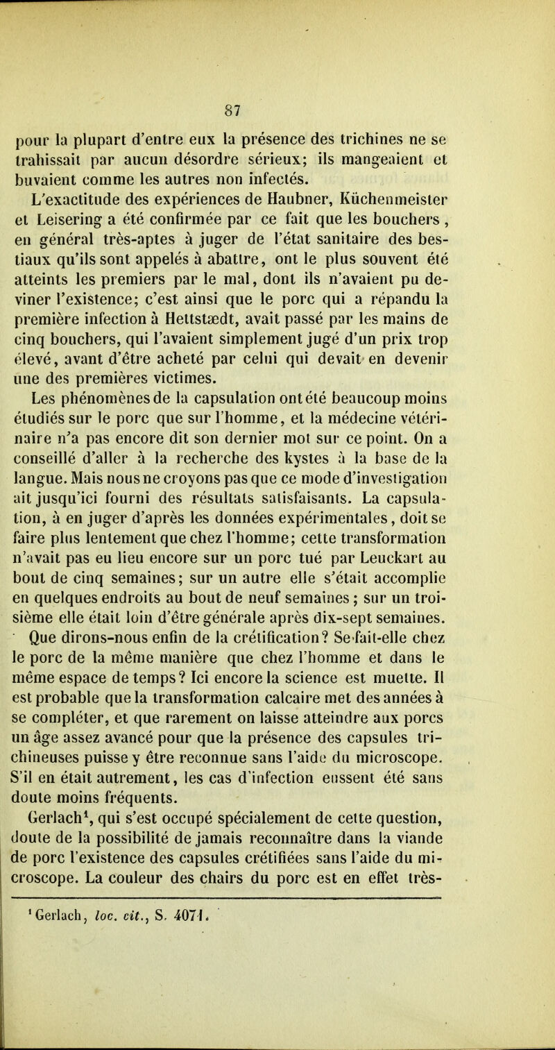 pour la plupart d'entre eux la presence des trichines ne se trahissait par aucuii desordre serieux; ils mangeaient et buvaient comme les autres non infecles. L'exactitude des experiences de Haubner, Küchenmeister et Leisering a ete confirmee par ce fait que les bouchers , en general tres-aptes ä juger de l'etat sanitaire des bes- tiaux qu'ilssont appeles ä abatire, ont le plus souvent ete atteints les premiers par le mal, dont ils n'avaient pu de- viner l'existence; c'est ainsi que le porc qui a repandu la premiere infection ä Hettstaedt, avait passe par les mains de cinq bouchers, qui l'avaient simplement juge d'un prix trop eleve, avant d'etre achete par celui qui devait en devenir une des premieres victimes. Les phenoraenesde la capsulalion ont ete beaucoup moins eludies sur le porc que sur l'homme, et la medecine veteri- naire n'a pas encore dit son dernier mot sur ce point. On a conseille d'aller ä la recherche des kysles a la base de la langue. Mais nous ne croyons pas que ce mode d'investigation ait jusqu'ici fourni des resultats saiisfaisanls. La capsula- tion, ä en juger d'apres les donnees experimentales, doitse faire plus lenlement que chez l'homme; celte transformation n'avait pas eu lieu encore sur un porc tue par Leuckart au bout de cinq semaines; sur un autre eile s'etait accomplie en quelques endroiis au bout de neuf semaines; sur un troi- sieme eile etait loin d'etre generale apres dix-sept semaines. Que dirons-nous enfin de la crelification? Se fait-elle chez le porc de la meme maniere que chez l'homme et dans le memeespace detemps? Ici encore la science est mueite. II est probable quela transformation calcaire met desanneesä se completer, et que rarement on laisse atteindre aux porcs un äge assez avance pour que la presence des capsules tri- chineuses puissey etre reconnue sans l'aide du microscope. S'il en etait autreraent, les cas d'infection enssent ete sans doute moins frequents. Gerlach*, qui s'est occupe specialement de celte question, doute de la possibilite de jamais reconnaitre dans la viande de porc l'existence des capsules cretifiees sans l'aide du mi- croscope. La couleur des chairs du porc est en efiet tres- * Gerlach, loc. cit.j S, 407L