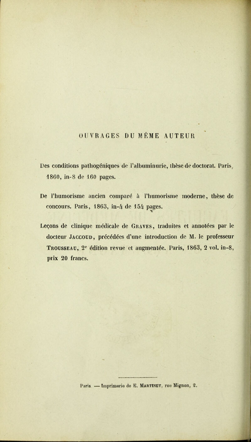 OUVRAGES DU MÊME AUTEUR Des conditions pathogéniques de ralbuminiirie, thèse de doctorat. Paris, 1860, in-8 de 160 pages. De l'humorisme ancien comparé à l'iiumorisme moderne, thèse de concours. Paris, 1863, in-/i de 15Zi pages. Leçons de clinique médicale de Graves, traduites et annotées par le docteur Jaccoud, précédées d'une introduction de M. le professeur Trousseau, 2^ édition revue et augmentée. Paris, 1863, 2 vol. in-8, prix 20 francs.