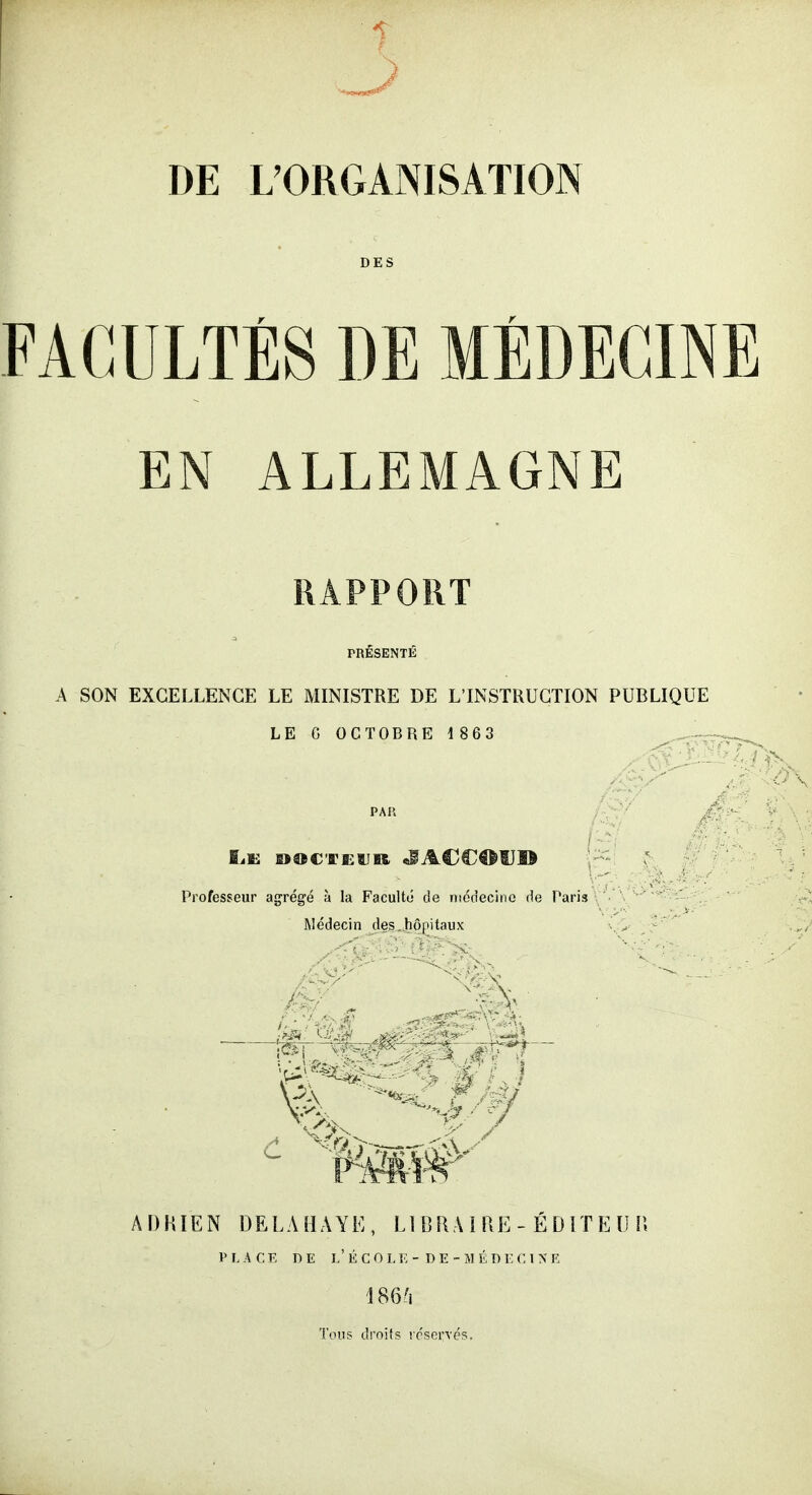 DE L'ORGANISATION FACULTÉS DE MÉDECINE EN ALLEMAGNE RAPPORT PRESENTE A SON EXCELLENCE LE MINISTRE DE L'INSTRUCTION PUBLIQUE LE G OCTOBRE 1863 PAR Professeur agrégé à la Faculté de nsédecino de Paris Médecin des hôiiitniix ADHIEN DELAHAYE, Ll BRAIRE - EDITE U 11 PLACE DE r.'É COI.E - DE - 5) t.DEC 1 X E Tons drnils vcservés.