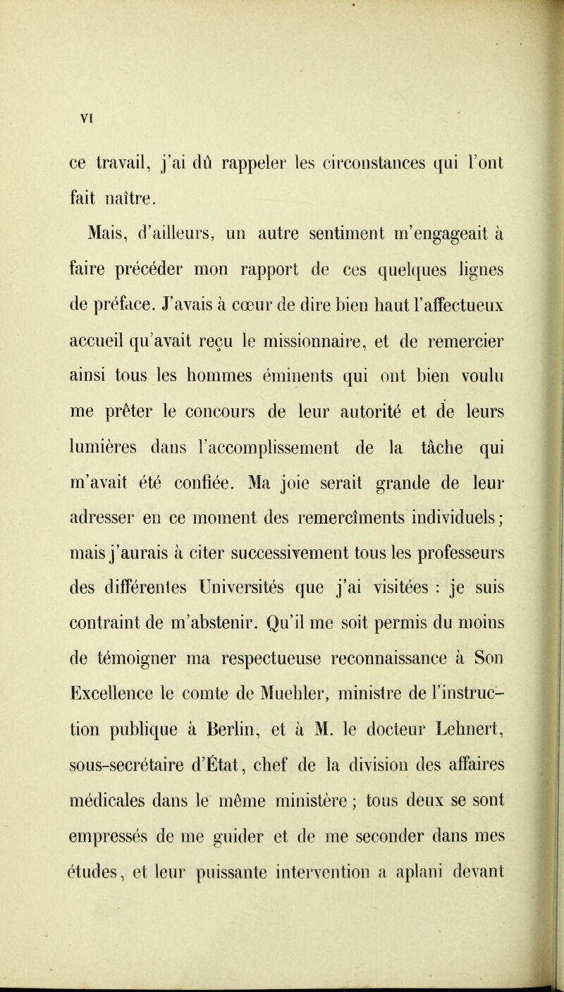 ce travail, j'ai dû rappeler les circonstances qui l'ont fait naître. Mais, d'ailleurs, un autre sentiment m'engageait à faire précéder mon rapport de ces quelques lignes de préface. J'avais à cœur de dire bien haut l'affectueux accueil qu'avait reçu le missionnaire, et de remercier ainsi tous les hommes éminents qui ont bien voulu me prêter le concours de leur autorité et de leurs lumières dans l'accomplissement de la tâche qui m'avait été confiée. Ma joie serait grande de leur adresser en ce moment des remercîments individuels ; mais j'aurais à citer successivement tous les professeurs des difFérenles Universités que j'ai visitées : je suis contraint de m'abstenir. Qu'il me soit permis du moins de témoigner ma respectueuse reconnaissance à Son Excellence le comte de Muehler, ministre de l'instruc- tion publique à Berlin, et à M. le docteur Lehnert, sous-secrétaire d'État, chef de la division des affaires médicales dans le même ministère ; tous deux se sont empressés de me guider et de me seconder dans mes études, et leur puissante intervention a aplani devant