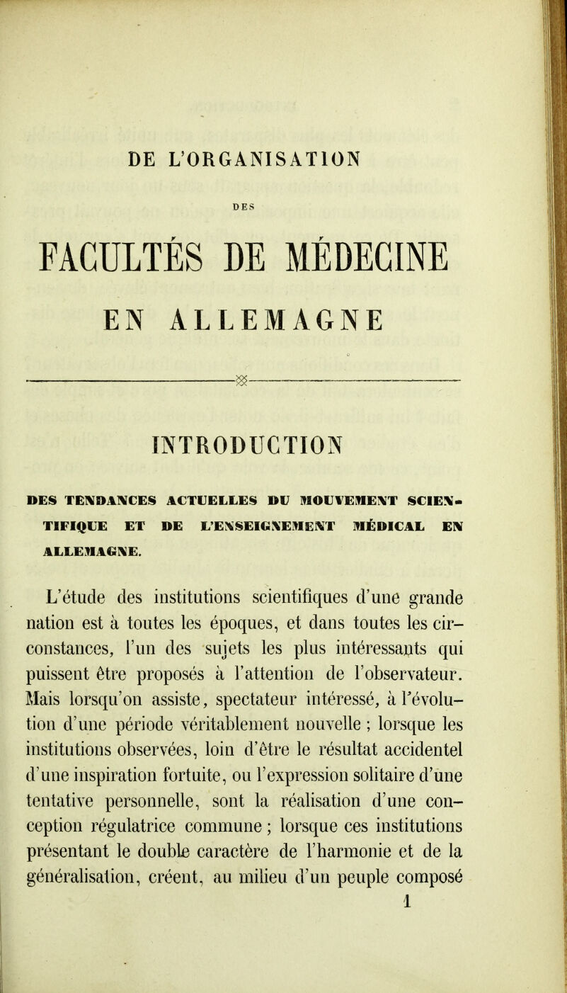 DES FACULTÉS DE MÉDECINE EN ALLEMAGNE <« INTRODUCTION DES TEIVDAIVCES ACTUELLES DU I^IOUVEME^T SCIEN- TIFIQUE ET DE L'E?«SEIG%EMEKT MÉDICAL EIW ALLEMAGl^E. L'étude des institutions scientifiques d'une grande nation est à toutes les époques, et dans toutes les cir- constances, l'un des sujets les plus intéressants qui puissent être proposés à l'attention de l'observateur. Mais lorsqu'on assiste, spectateur intéressé, à révolu- tion d'une période véritablement nouvelle ; lorsque les institutions observées, loin d'être le résultat accidentel d'une inspiration fortuite, ou l'expression solitaire d'une tentative personnelle, sont la réalisation d'une con- ception régulatrice commune ; lorsque ces institutions présentant le double caractère de l'harmonie et de la généralisation, créent, au milieu d'un peuple composé