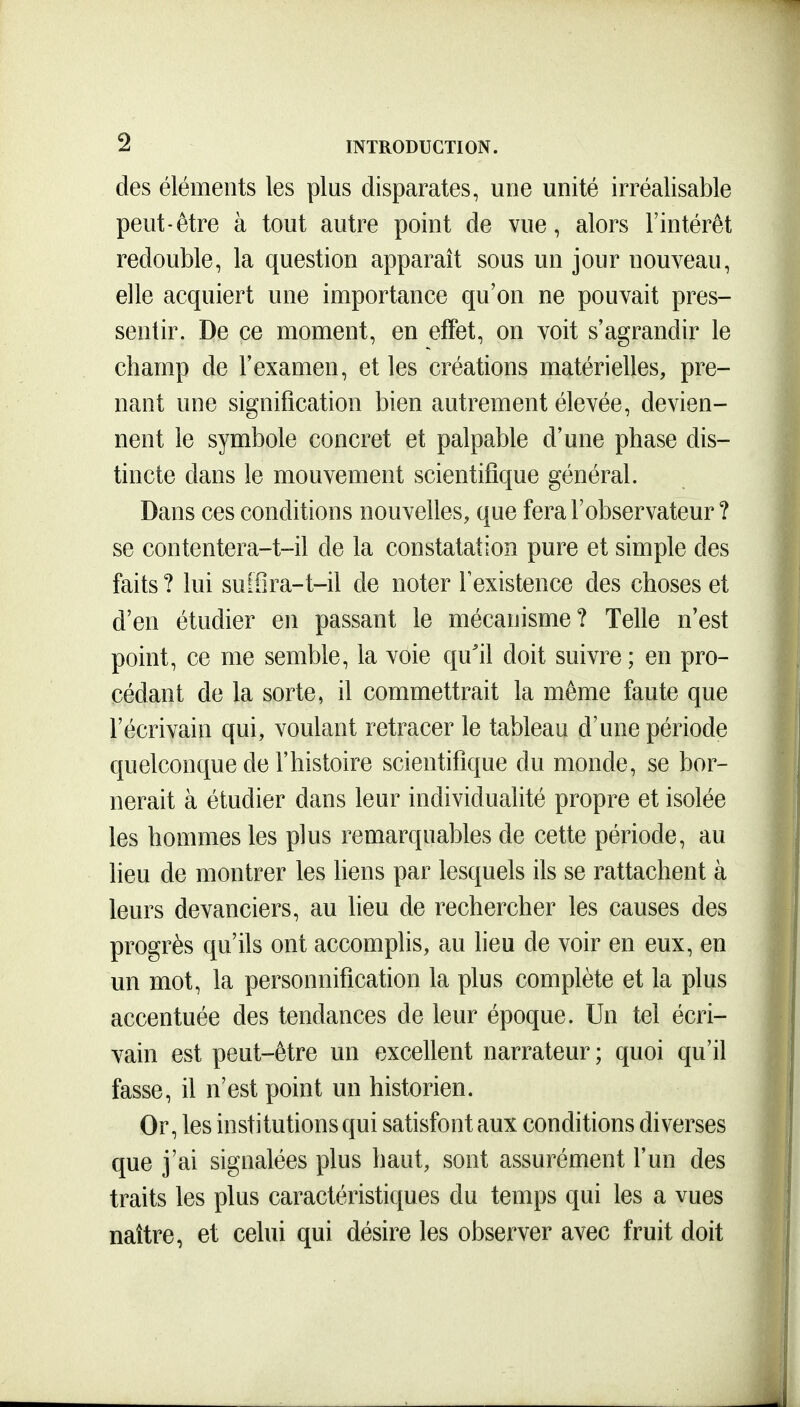 des éléments les plus disparates, une unité irréalisable peut-être à tout autre point de vue, alors l'intérêt redouble, la question apparaît sous un jour nouveau, elle acquiert une importance qu'on ne pouvait pres- sentir. De ce moment, en effet, on voit s'agrandir le champ de l'examen, et les créations matérielles, pre- nant une signification bien autrement élevée, devien- nent le symbole concret et palpable d'une phase dis- tincte dans le mouvement scientifique général. Dans ces conditions nouvelles, que fera l'observateur ? se contentera-t-il de la constatation pure et simple des faits ? lui suiSra-t-il de noter Texistence des choses et d'en étudier en passant le mécanisme? Telle n'est point, ce me semble, la voie qu'il doit suivre ; en pro- cédant de la sorte, il commettrait la même faute que l'écrivain qui, voulant retracer le tableau d'une période quelconque de l'histoire scientifique du monde, se bor- nerait à étudier dans leur individualité propre et isolée les hommes les plus remarquables de cette période, au lieu de montrer les liens par lesquels ils se rattachent à leurs devanciers, au lieu de rechercher les causes des progrès qu'ils ont accomplis, au lieu de voir en eux, en un mot, la personnification la plus complète et la plus accentuée des tendances de leur époque. Un tel écri- vain est peut-être un excellent narrateur ; quoi qu'il fasse, il n'est point un historien. Or, les institutions qui satisfont aux conditions diverses que j'ai signalées plus haut, sont assurément l'un des traits les plus caractéristiques du temps qui les a vues naître, et celui qui désire les observer avec fruit doit