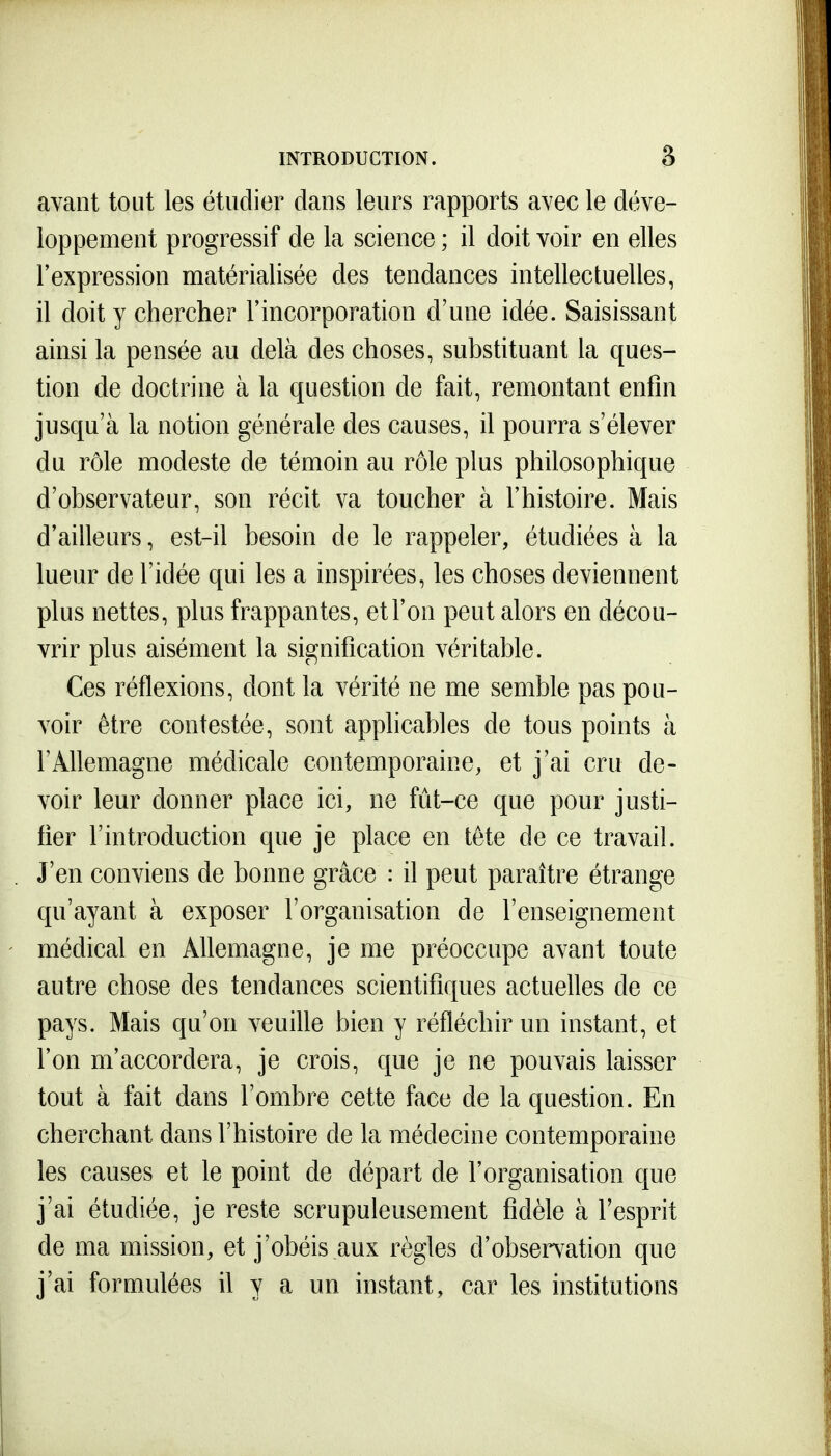 avant tout les étudier dans leurs rapports avec le déve- loppement progressif de la science ; il doit voir en elles l'expression matérialisée des tendances intellectuelles, il doit y chercher l'incorporation d'une idée. Saisissant ainsi la pensée au delà des choses, substituant la ques- tion de doctrine à la question de fait, remontant enfin jusqu'à la notion générale des causes, il pourra s'élever du rôle modeste de témoin au rôle plus philosophique d'observateur, son récit va toucher à l'histoire. Mais d'ailleurs, est-il besoin de le rappeler, étudiées à la lueur de l'idée qui les a inspirées, les choses deviennent plus nettes, plus frappantes, et l'on peut alors en décou- vrir plus aisément la signification véritable. Ces réflexions, dont la vérité ne me semble pas pou- voir être contestée, sont applicables de tous points à l'Allemagne médicale contemporaine, et j'ai cru de- voir leur donner place ici, ne fût-ce que pour justi- fier l'introduction que je place en tête de ce travail. J'en conviens de bonne grâce : il peut paraître étrange qu'ayant à exposer l'organisation de l'enseignement médical en Allemagne, je me préoccupe avant toute autre chose des tendances scientifiques actuelles de ce pays. Mais qu'on veuille bien y réfléchir un instant, et l'on m'accordera, je crois, que je ne pouvais laisser tout à fait dans l'ombre cette face de la question. En cherchant dans l'histoire de la médecine contemporaine les causes et le point de départ de l'organisation que j'ai étudiée, je reste scrupuleusement fidèle à l'esprit de ma mission, et j'obéis aux règles d'observation que j'ai formulées il y a un instant, car les institutions