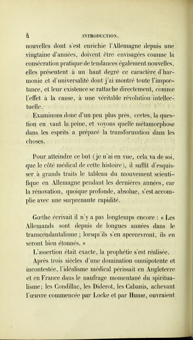 nouvelles dont s'est enrichie l'Allemagne depuis une vingtaine d'années, doivent être envisagées comme la consécration pratique de tendances également nouvelles, elles présentent à un haut degré ce caractère d'har- monie et d'universalité dont j'ai montré toute l'impor- tance, et leur existence se rattache directement, comme l'eifet à la cause, à une véritable révolution intellec- tuelle. Examinons donc d'un peu plus près, certes, la ques- tion en vaut la peine, et voyons quelle métamorphose dans les esprits a préparé la transformation dans les choses. Pour atteindre ce but (je n'ai en vue, cela va de soi, que le côté médical de cette histoire), il suffit d'esquis- ser à grands traits le tableau du mouvement scienti- fique en Allemagne pendant les dernières années, car la rénovation, quoique profonde, absolue, s'est accom- plie avec une surprenante rapidité. Gœthe écrivait il n'y a pas longtemps encore : « Les Allemands sont depuis de longues années dans le transcendantalisme ; lorsqu ils s'en apercevront, ils en seront bien étonnés. » L'assertion était exacte, la prophétie s'est réalisée. Après trois siècles d'une domination omnipotente et incontestée, l'idéalisme médical périssait en Angleterre et en France dans le naufrage momentané du spiritua- lisme; les Condillac, les Diderot, les Cabanis, achevant l'œuvre commencée par Locke et par Hume, ouvraient