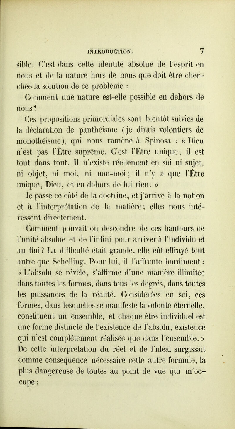 sible. C'est dans cette identité absolue de l'esprit en nous et de la nature hors de nous que doit être cher- chée la solution de ce problème : Comment une nature est-elle possible en dehors de nous ? Ces propositions primordiales sont bientôt suivies de la déclaration de panthéisme (je dirais volontiers de monothéisme), qui nous ramène à Spinosa : « Dieu n'est pas l'Etre suprême. C'est l'Etre unique, il est tout dans tout. Il n'existe réellement en soi ni sujet, ni objet, ni moi, ni non-moi ; il n'y a que l'Etre unique. Dieu, et en dehors de lui rien. » Je passe ce côté de la doctrine, et j'arrive à la notion et à l'interprétation de la matière; elles nous inté- ressent directement. Comment pouvait-on descendre de ces hauteurs de l'unité absolue et de l'infini pour arriver à l'individu et au fini? La difficulté était grande, elle eût effrayé tout autre que Schelling. Pour lui, il l'affronte hardiment : « L'absolu se révèle, s'affirme d'une manière illimitée dans toutes les formes, dans tous les degrés, dans toutes les puissances de la réalité. Considérées en soi, ces formes, dans lesquelles se manifeste la volonté éternelle, constituent un ensemble, et chaque être individuel est une forme distincte de l'existence de l'absolu, existence qui n'est complètement réalisée que dans l'ensemble. » De cette interprétation du réel et de l'idéal surgissait comme conséquence nécessaire cette autre formule, la plus dangereuse de toutes au point de vue qui m'oc- cupe :