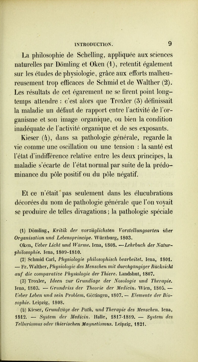 La philosophie de Schelhng, apphquée aux sciences naturelles par Dômhng et Oken (1), retentit également sur les études de physiologie, grâce aux efforts malheu- reusement trop efficaces de Schmid et de Walther (2). Les résultats de cet égarement ne se firent point long- temps attendre : c'est alors que Troxler (3) définissait la maladie un défaut de rapport entre l'activité de l'or- ganisme et son image organique, ou bien la condition inadéquate de l'activité organique et de ses exposants. Kieser (4), dans sa pathologie générale, regarde la vie comme une oscillation ou une tension : la santé est l'état d'indifférence relative entre les deux principes, la maladie s'écarte de l'état normal par suite de la prédo- minance du pôle positif ou du pôle négatif. Et ce n'était pas seulement dans les élucubrations décorées du nom de pathologie générale que l'on voyait se produire de telles divagations ; la pathologie spéciale (1) Dômling, Kritik der vorzuglichsten Vorstellungsarten uber Organisation und Lebensprincipe, Wiirzburg, 1803. Oken, Ueber Licht und Warme. lena, 1808. —Lehrbuch der Natur- philosophie. lena, 1809-1810. (2) Schmid Cari, Physiologie philosophisch bearbeitet. lena, 1801. — Fr. Walther, Physiologie des Menschen mit durchgangiger Rucksicht auf die comparative Physiologie der Thiere. Landshut, 1807. (3) Troxler, Ideen zur Grundlage der Nosologie und Thérapie. lena, 1803. — Grundriss der Théorie der Medicin. VVien, 1805. — Ueber Leben und sein Problem. Gôîtingen, 1807. — Elemente der Bio- sophie. Leipzig, 1808. Kieser, Grundzuge der Path. und Thérapie des Menschen. lena, 1812. — System der Medicin. Halle, 1817-1819. — System des Tellurismus oder thierischen Magnetismus, Leipzig, 1821.