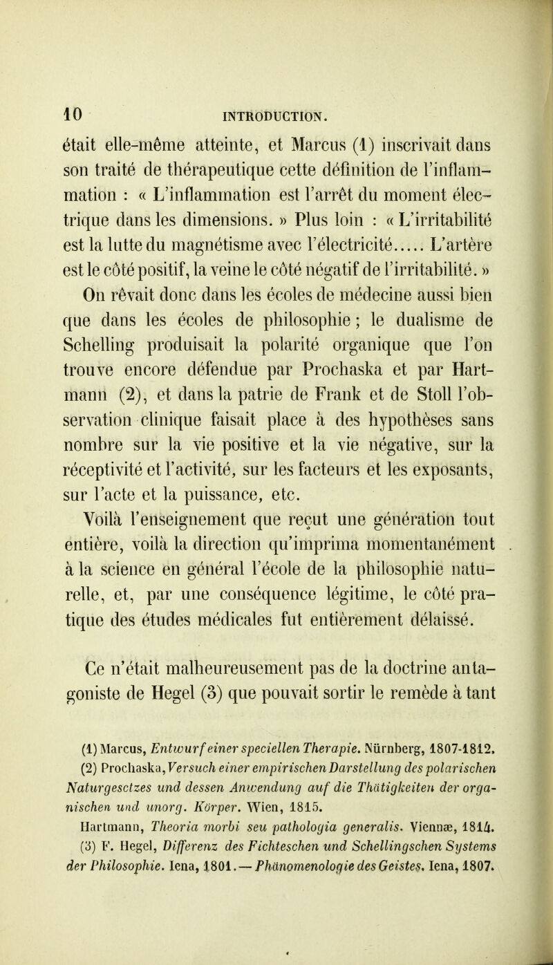 était elle-même atteinte, et Marciis (1) inscrivait dans son traité de thérapeutique cette définition de l'inflam- mation : c( L'inflammation est l'arrêt du moment élec-- trique dans les dimensions. » Plus loin : « L'irritabilité est la lutte du magnétisme avec l'électricité L'artère est le côté positif, la veine le côté négatif de l'irritabilité. » On rêvait donc dans les écoles de médecine aussi bien que dans les écoles de philosophie ; le duahsme de Schelling produisait la polarité organique que l'on trouve encore défendue par Prochaska et par Hart- mann (2), et dans la patrie de Frank et de Stoll l'ob- servation clinique faisait place à des hypothèses sans nombre sur la vie positive et la vie négative, sur la réceptivité et l'activité, sur les facteurs et les exposants, sur l'acte et la puissance, etc. Voilà l'enseignement que reçut une génération tout entière, voilà la direction qu'imprima momentanément à la science en général l'école de la philosophie natu- relle, et, par une conséquence légitime, le côté pra- tique des études médicales fut entièrement délaissé. Ce n'était malheureusement pas de la doctrine anta- goniste de Hegel (3) que pouvait sortir le remède à tant (1) Marcus, Entwurf einer speciellen Thérapie. Niirnberg, 1807-1812. (2) Prochaska, Fer5Mc/i einer empirischenDarstellung des polarisclien Naturgesctzes und dessen Anwendung auf die Thatigkeiten der orga- nischen und unorg. Korper. Wien, 1815. Hartmann, Theoria morbi seu pathologia generalis. Viennœ, 181/t. {'6) F. Hegel, Differenz des Fichteschen und Schellingschen Systems der Philosophie. lena, iSOi. —PhanomenologiedesGeiste§, lena, 1807.