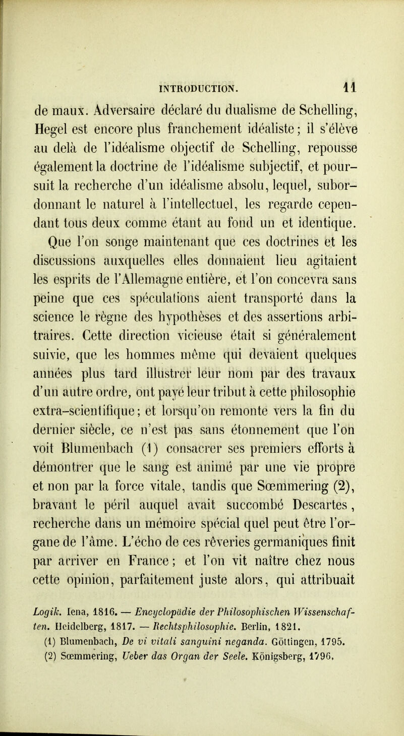de maux. Adversaire déclaré du dualisme de Schelling, Hegel est encore plus franchement idéaliste ; il s'élève au delà de l'idéalisme objectif de Schelling, repousse également la doctrine de l'idéalisme subjectif, et pour- suit la recherche d'un idéalisme absolu, lequel, subor- donnant le naturel à l'intellectuel, les regarde cepen- dant tous deux comme étant au fond un et identique. Que l'on songe maintenant que ces doctrines et les discussions auxquelles elles donnaient lieu agitaient les esprits de l'Allemagne entière, et l'on concevra sans peine que ces spéculations aient transporté dans la science le règne des hypothèses et des assertions arbi- traires. Cette direction vicieuse était si généralement suivie, que les hommes môme qui devaient quelques années plus tard illustrer leur nom par des travaux d'un autre ordre, ont payé leur tribut à cette philosophie extra-scientifique ; et lorsqu'on remonte vers la fin du dernier siècle, ce n'est pas sans étonnement que l'on voit Blumenbach (1) consacrer ses premiers efforts à démontrer que le sang est animé par une vie propre et non par la force vitale, tandis que Sœmmering (2), bravant le péril auquel avait succombé Descartes, recherche dans un mémoire spécial quel peut être l'or- gane de l'âme. L'écho de ces rêveries germaniques finit par arriver en France ; et l'on vit naître chez nous cette opinion, parfaitement juste alors, qui attribuait Logik. lena, 1816, — Encyclopadie der Philosophischen Wissenschaf- ten. Ileidclberg, 1817. — Rechtsphilosuphie. Berlin, 1821. (1) Blumenbach, De vi vitali sanguini neganda. Gôltingcn, 1795. (2) Sœmmering, Ueber das Organ der Seele, KÔnigsber^, 1796,