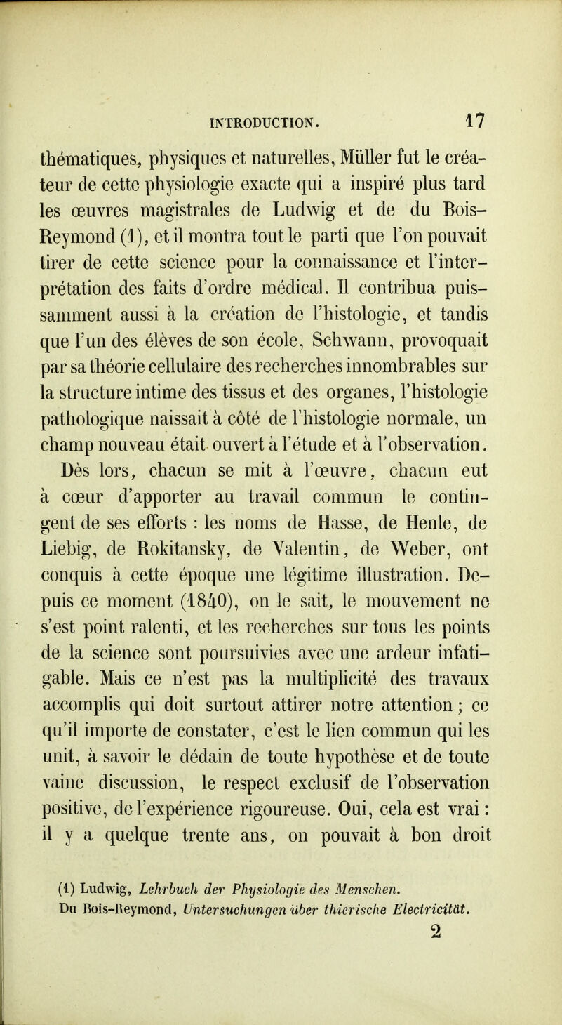 thématiques, physiques et naturelles, Millier fut le créa- teur de cette physiologie exacte qui a inspiré plus tard les œuvres magistrales de Ludwig et de du Bois- Reymond (1), et il montra tout le parti que l'on pouvait tirer de cette science pour la connaissance et l'inter- prétation des faits d'ordre médical. Il contribua puis- samment aussi à la création de l'histologie, et tandis que l'un des élèves de son école, Schwann, provoquait par sa théorie cellulaire des recherches innombrables sur la structure intime des tissus et des organes, l'histologie pathologique naissait à côté de l'histologie normale, un champ nouveau était ouvert à l'étude et à l'observation. Dès lors, chacun se mit à l'œuvre, chacun eut à cœur d'apporter au travail commun le contin- gent de ses efforts : les noms de Basse, de Henle, de Liebig, de Rokitansky, de Yalentin, de Weber, ont conquis à cette époque une légitime illustration. De- puis ce moment (1810), on le sait, le mouvement ne s'est point ralenti, et les recherches sur tous les points de la science sont poursuivies avec une ardeur infati- gable. Mais ce n'est pas la multipKcité des travaux accomplis qui doit surtout attirer notre attention ; ce qu'il importe de constater, c'est le lien commun qui les unit, à savoir le dédain de toute hypothèse et de toute vaine discussion, le respect exclusif de l'observation positive, de l'expérience rigoureuse. Oui, cela est vrai: il y a quelque trente ans, on pouvait à bon droit (1) Ludwig, Lehrbuch der Physiologie des Menschen. Du Bois-Reymond, Untersuchungen iiber thierische Eleciricim. 2