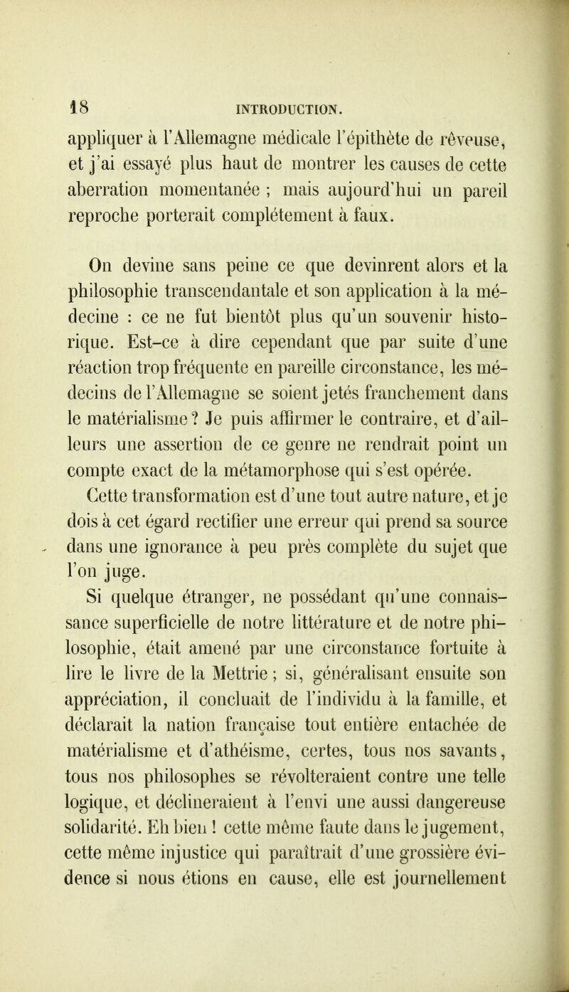 appliquer à F Allemagne médicale l'épithète de rêveuse, et j'ai essayé plus haut de montrer les causes de cette aberration momentanée ; mais aujourd'hui un pareil reproche porterait complètement à faux. On devine sans peine ce que devinrent alors et la philosophie transcendantale et son application à la mé- decine : ce ne fut bientôt plus qu'un souvenir histo- rique. Est-ce à dire cependant que par suite d'une réaction trop fréquente en pareille circonstance, les mé- decins de l'Allemagne se soient jetés franchement dans le matérialisme? Je puis affirmer le contraire, et d'ail- leurs une assertion de ce genre ne rendrait point un compte exact de la métamorphose qui s'est opérée. Cette transformation est d'une tout autre nature, et je dois à cet égard rectifier une erreur qui prend sa source dans une ignorance à peu près complète du sujet que l'on juge. Si quelque étranger, ne possédant qu'une connais- sance superficielle de notre httérature et de notre phi- losophie, était amené par une circonstance fortuite à lire le livre de la Mettrie ; si, généralisant ensuite son appréciation, il concluait de l'individu à la famille, et déclarait la nation française tout entière entachée de matérialisme et d'athéisme, certes, tous nos savants, tous nos philosophes se révolteraient contre une telle logique, et déclineraient à l'envi une aussi dangereuse solidarité. Eh bien ! cette même faute dans le jugement, cette même injustice qui paraîtrait d'une grossière évi- dence si nous étions en cause, elle est journellement