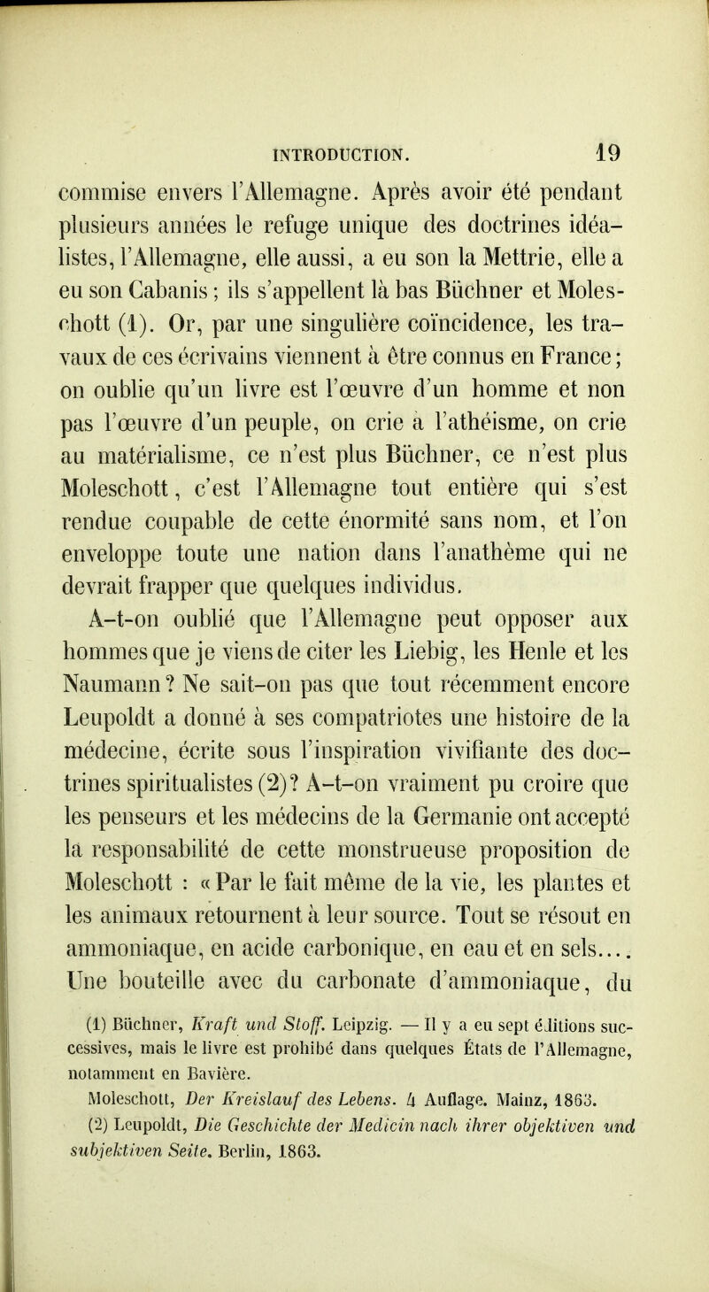 commise envers l'Allemagne. Après avoir été pendant plusieurs années le refuge unique des doctrines idéa- listes, l'Allemagne, elle aussi, a eu son la Mettrie, elle a eu son Cabanis ; ils s'appellent là bas Bûchner et Mole s- chott (i). Or, par une singulière coïncidence, les tra- vaux de ces écrivains viennent à être connus en France ; on oublie qu'un livre est l'œuvre d'un homme et non pas l'œuvre d'un peuple, on crie a l'athéisme, on crie au matérialisme, ce n'est plus Biichner, ce n'est plus Moleschott, c'est l'Allemagne tout entière qui s'est rendue coupable de cette énormité sans nom, et l'on enveloppe toute une nation dans l'anathème qui ne devrait frapper que quelques individus. A-t-on oubhé que l'Allemagne peut opposer aux hommes que je viens de citer les Liebig, les Henle et les Naumann ? Ne sait-on pas que tout récemment encore Leupoldt a donné à ses compatriotes une histoire de la médecine, écrite sous l'inspiration vivifiante des doc- trines spiritualistes (2)? A-t-on vraiment pu croire que les penseurs et les médecins de la Germanie ont accepté la responsabilité de cette monstrueuse proposition de Moleschott : «Par le fait même de la vie, les plantes et les animaux retournent à leur source. Tout se résout en ammoniaque, en acide carbonique, en eau et en sels.... Une bouteille avec du carbonate d'ammoniaque, du (1) Biichner, Kraft und Stoff, Leipzig. — Il y a eu sept éditions suc- cessives, mais le livre est prohibé dans quelques États de FAllemagne, notamment en Bavière. Moleschott, Der Kreislauf des Lebens. Ix Auflage. Mainz, 1863. (2) Leupoldt, Bie Geschichte der Medicin nach ihrer objektiven und subjektiven Seite. Berlin, 1863.