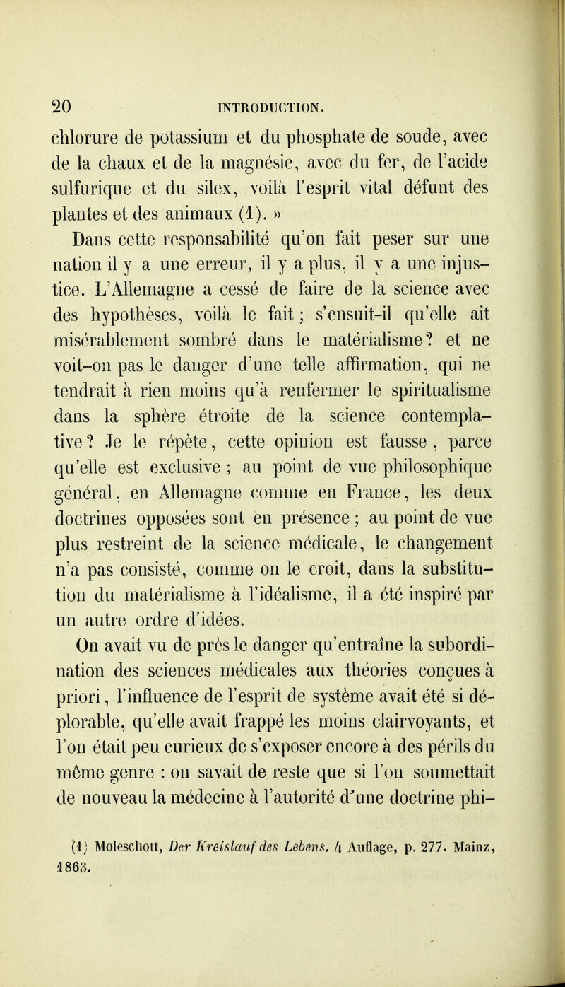 chlorure de potassium et du phosphate de soude, avec de la chaux et de la magnésie, avec du fer, de l'acide sulfurique et du silex, voilà l'esprit vital défunt des plantes et des animaux (1). » Dans cette responsabiUté qu'on fait peser sur une nation il y a une erreur, il y a plus, il y a une injus- tice. L'Allemagne a cessé de faire de la science avec des hypothèses, voilà le fait ; s'ensuit-il qu'elle ait misérablement sombré dans le matérialisme? et ne voit-on pas le danger d'une telle affirmation, qui ne tendrait à rien moins qu'à renfermer le spirituahsme dans la sphère étroite de la science contempla- tive ? Je le répète, cette opinion est fausse , parce qu'elle est exclusive ; au point de vue philosophique général, en Allemagne comme en France, les deux doctrines opposées sont en présence ; au point de vue plus restreint de la science médicale, le changement n'a pas consisté, comme on le croit, dans la substitu- tion du matériahsme à l'idéalisme, il a été inspiré par un autre ordre d'idées. On avait vu de près le danger qu'entraîne la subordi- nation des sciences médicales aux théories conçues à priori, l'influence de l'esprit de système avait été si dé- plorable, qu'elle avait frappé les moins clairvoyants, et l'on était peu curieux de s'exposer encore à des périls du même genre : on savait de reste que si l'on soumettait de nouveau la médecine à l'autorité d'une doctrine phi- (1; Molesclioit, Der Kreislauf des Lebens. Ix Auflage, p. 277. Mainz, 4863.