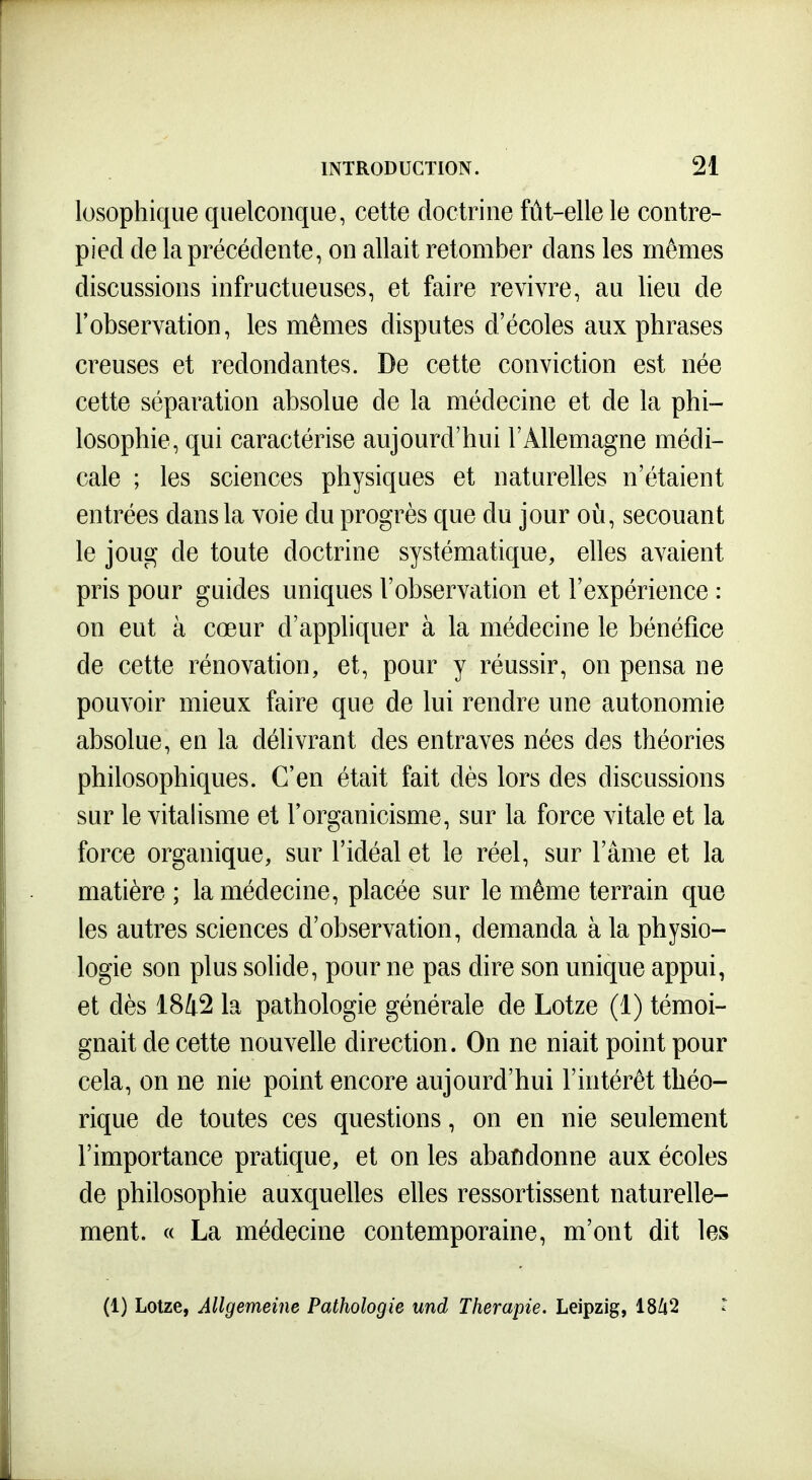 losophique quelconque, cette doctrine fût-elle le contre- pied de la précédente, on allait retomber dans les mêmes discussions infructueuses, et faire revivre, au lieu de l'observation, les mêmes disputes d'écoles aux phrases creuses et redondantes. De cette conviction est née cette séparation absolue de la médecine et de la phi- losophie, qui caractérise aujourd'hui l'Allemagne médi- cale ; les sciences physiques et naturelles n'étaient entrées dans la voie du progrès que du jour où, secouant le joug de toute doctrine systématique, elles avaient pris pour guides uniques l'observation et l'expérience : on eut à cœur d'appliquer à la médecine le bénéfice de cette rénovation, et, pour y réussir, on pensa ne pouvoir mieux faire que de lui rendre une autonomie absolue, en la délivrant des entraves nées des théories philosophiques. C'en était fait dès lors des discussions sur le vitalisme et l'organicisme, sur la force vitale et la force organique, sur l'idéal et le réel, sur l'âme et la matière ; la médecine, placée sur le même terrain que les autres sciences d'observation, demanda à la physio- logie son plus solide, pour ne pas dire son unique appui, et dès 1842 la pathologie générale de Lotze (1) témoi- gnait de cette nouvelle direction. On ne niait point pour cela, on ne nie point encore aujourd'hui l'intérêt théo- rique de toutes ces questions, on en nie seulement l'importance pratique, et on les abandonne aux écoles de philosophie auxquelles elles ressortissent naturelle- ment. « La médecine contemporaine, m'ont dit les (1) Lotze, Allgemeine Pathologie und Thérapie. Leipzig, 18/i2 r