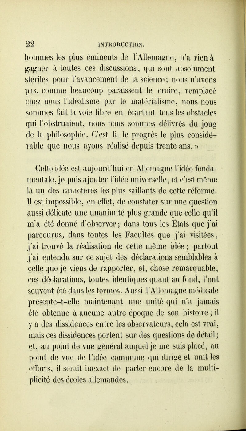 hommes les plus éminents de l'Allemagne, n'a rien à gagner à toutes ces discussions, qui sont absolument stériles pour l'ayancement de la science; nous n'avons pas, comme beaucoup paraissent le croire, remplacé chez nous l'idéalisme par le matérialisme, nous nous sommes fait la voie libre en écartant tous les obstacles qui l'obstruaient, nous nous sommes délivrés du joug de la philosophie. C'est là le progrès le plus considé- rable que nous ayons réalisé depuis trente ans. » Cette idée est aujourd'hui en Allemagne l'idée fonda- mentale, je puis ajouter l'idée universelle, et c'est même là un des caractères les plus saillants de cette réforme. 11 est impossible, en effet, de constater sur une question aussi délicate une unanimité plus grande que celle qu'il m'a été donné d'observer; dans tous les États que j'ai parcourus, dans toutes les Facultés que j'ai visitées, j'ai trouvé la réalisation de cette même idée ; partout j'ai entendu sur ce sujet des déclarations semblables à celle que je viens de rapporter, et, chose remarquable, ces déclarations, toutes identiques quant au fond, l'ont souvent été dans les termes. Aussi l'Allemagne médicale présente-t-elle maintenant une unité qui n'a jamais été obtenue à aucune autre époque de son histoire ; il y a des dissidences entre les observateurs, cela est vrai, mais ces dissidences portent sur des questions de détail; et, au point de vue général auquel je me suis placé, au point de vue de l'idée commune qui dirige et unit les efforts, il serait inexact de parler encore de la multi- plicité des écoles allemandes,