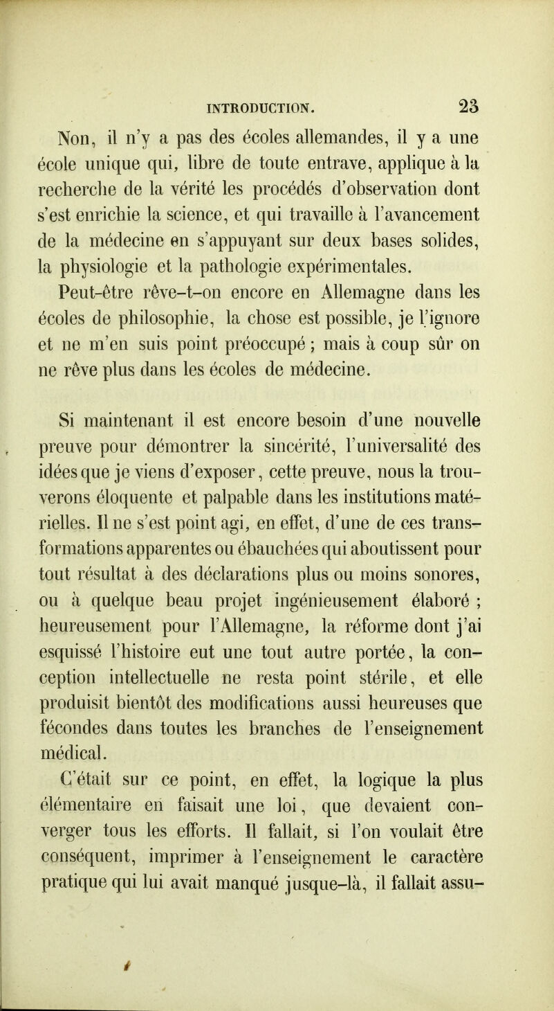 Non, il n'y a pas des écoles allemandes, il y a une école unique qui, libre de toute entrave, applique à la recherche de la vérité les procédés d'observation dont s'est enrichie la science, et qui travaille à l'avancement de la médecine en s'appuyant sur deux bases solides, la physiologie et la pathologie expérimentales. Peut-être rêve-t-on encore en Allemagne dans les écoles de philosophie, la chose est possible, je l'ignore et ne m'en suis point préoccupé ; mais à coup sûr on ne rêve plus dans les écoles de médecine. Si maintenant il est encore besoin d'une nouvelle preuve pour démontrer la sincérité, l'universalité des idées que je viens d'exposer, cette preuve, nous la trou- verons éloquente et palpable dans les institutions maté- rielles. Il ne s'est point agi, en effet, d'une de ces trans- formations apparentes ou ébauchées qui aboutissent pour tout résultat à des déclarations plus ou moins sonores, ou à quelque beau projet ingénieusement élaboré ; heureusement pour l'Allemagne, la réforme dont j'ai esquissé l'histoire eut une tout autre portée, la con- ception intellectuelle ue resta point stérile, et elle produisit bientôt des modifications aussi heureuses que fécondes dans toutes les branches de l'enseignement médical. C'était sur ce point, en effet, la logique la plus élémentaire en faisait une loi, que devaient con- verger tous les efforts. Il fallait, si l'on voulait être conséquent, imprimer à l'enseignement le caractère pratique qui lui avait manqué jusque-là, il fallait assu- i