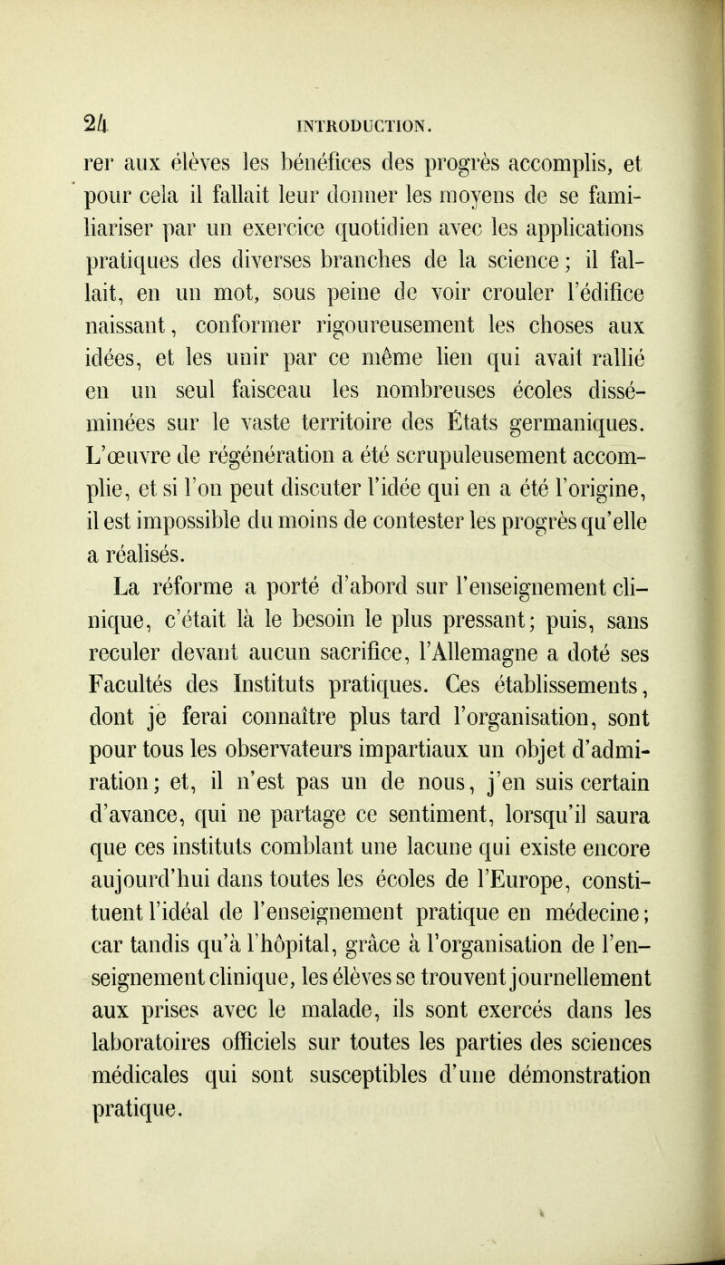rer aux élèves les bénéfices des progrès accomplis, et pour cela il fallait leur doiraer les moyens de se fami- liariser par un exercice quotidien avec les applications pratiques des diverses branches de la science ; il fal- lait, en un mot, sous peine de voir crouler l'édifice naissant, conformer rigoureusement les choses aux idées, et les unir par ce même hen qui avait rallié en un seul faisceau les nombreuses écoles dissé- minées sur le vaste territoire des Etats germaniques. L'œuvre de régénération a été scrupuleusement accom- plie, et si l'on peut discuter l'idée qui en a été l'origine, il est impossible du moins de contester les progrès qu'elle a réalisés. La réforme a porté d'abord sur l'enseignement cli- nique, c'était là le besoin le plus pressant; puis, sans reculer devant aucun sacrifice, l'Allemagne a doté ses Facultés des Instituts pratiques. Ces établissements, dont je ferai connaître plus tard l'organisation, sont pour tous les observateurs impartiaux un objet d'admi- ration; et, il n'est pas un de nous, j'en suis certain d'avance, qui ne partage ce sentiment, lorsqu'il saura que ces instituts comblant une lacune qui existe encore aujourd'hui dans toutes les écoles de l'Europe, consti- tuent l'idéal de l'enseignement pratique en médecine ; car tandis qu'à l'hôpital, grâce à l'organisation de l'en- seignement clinique, les élèves se trouvent journellement aux prises avec le malade, ils sont exercés dans les laboratoires officiels sur toutes les parties des sciences médicales qui sont susceptibles d'une démonstration pratique.