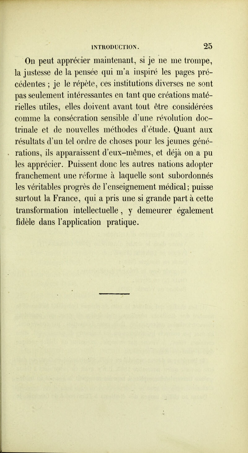 On peut apprécier maintenant, si je ne me trompe, la justesse de la pensée qui m'a inspiré les pages pré- cédentes ; je le répète, ces institutions diverses ne sont pas seulement intéressantes en tant que créations maté- rielles utiles, elles doivent avant tout être considérées comme la consécration sensible d'une révolution doc- trinale et de nouvelles méthodes d'étude. Quant aux résultats d'un tel ordre de choses pour les jeunes géné- rations, ils apparaissent d'eux-mêmes, et déjà on a pu les apprécier. Puissent donc les autres nations adopter franchement une réforme à laquelle sont subordonnés les véritables progrès de l'enseignement médical; puisse surtout la France, qui a pris une si grande part à cette transformation intellectuelle, y demeurer également fidèle dans l'application pratique.