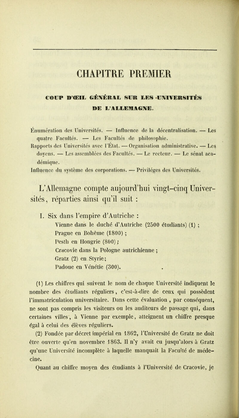 CHAPITRE PREMIER COUP D'ŒIL CiÉ^ÉR^L l§tIR UNIVERSITÉS DE L'ALLEMAGIVE. Énumération des Universités. — Influence de la décentralisation. — Les quatre Facultés. — Les Facultés de philosophie. Rapports des Universités avec l'Etat. —Organisation administrative. — Les doyens. — Les assemblées des Facultés. — Le recteur. — Le sénat aca- démique . Influence du système des corporations. — Privilèges des Universités. L'Allemagne compte aujourd'hui viogt-ciuq Univer- sités, réparties ainsi qu'il suit : I. Six dans Tempire d'Autriche : Vienne dans le duché d'Autriche (2500 étudiants) (1) ; Prague en Bohême (1800) ; Pesth en Hongrie (800) ; Crdcovie dans la Pologne autrichienne ; Gratz (2) en Styrie; Padoue en Vénétie (300). (1) Les chiffres qui suivent le nom de chaque Université indiquent le nombre des étudiants réguliers, c'esî-à-dire de ceux qui possèdent l'immatriculation universitaire. Dans cette évaluation , par conséquent, ne sont pas compris les visiteurs ou les auditeurs de passage qui, dans certaines villes, à Vienne par exemple, atteignent un chiffre presque égal à celui des élèves réguliers. (2) Fondée par décret impérial en 1862, l'Université de Gratz ne doit être ouverte qu'en novembre 1863. Il n'y avait eu jusqu'alors à Gratz qu'une Université incomplète à laquelle manquait la Faculté de méde- cine. Quant au chiffre moyen des étudiants à l'Université de Cracovie, je