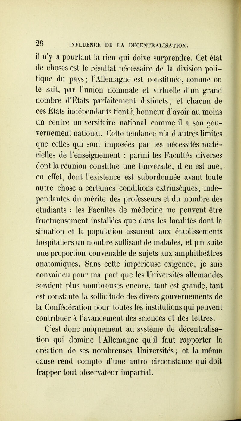 il n'y a pourtant là rien qui doive surprendre. Cet état de choses est le résultat nécessaire de la division poli- tique du pays; l'Allemagne est constituée, comme on le sait, par l'union nominale et virtuelle d'un grand nombre d'États parfaitement distincts, et chacun de ces États indépendants tient à honneur d'avoir au moins un centre universitaire national comme il a son gou- vernement national. Cette tendance n'a d'autres hmites que celles qui sont imposées par les nécessités maté- rielles de l'enseignement : parmi les Facultés diverses dont la réunion constitue une Université, il en est une, en effet, dont l'existence est subordonnée avant toute autre chose à certaines conditions extrinsèques, indé- pendantes du mérite des professeurs et du nombre des étudiants : les Facultés de médecine ne peuvent être fructueusement installées que dans les localités dont la situation et la population assurent aux établissements hospitahers un nombre suffisant de malades, et par suite une proportion convenable de sujets aux amphithéâtres anatomiques. Sans cette impérieuse exigence, je suis convaincu pour ma part que les Universités allemandes seraient plus nombreuses encore, tant est grande, tant est constante la sollicitude des divers gouvernements de la Confédération pour toutes les institutions qui peuvent contribuer à l'avancement des sciences et des lettres. C'est donc uniquement au système de décentralisa- tion qui domine l'Allemagne qu'il faut rapporter la création de ses nombreuses Universités ; et la même cause rend compte d'une autre circonstance qui doit frapper tout observateur impartial.