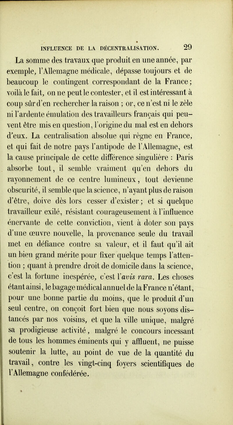 La somme des travaux que produit en une année, par exemple, l'Allemagne médicale, dépasse toujours et de beaucoup le contingent correspondant de la France; voilà le fait, on ne peut le contester, et il est intéressant à coup sûr d'en rechercher la raison ; or, ce n'est ni le zèle ni l'ardente émulation des travailleurs français qui peu- vent être mis en question, l'origine du mal est en dehors d'eux. La centralisation absolue qui règne en France, et qui fait de notre pays l'antipode de l'Allemagne, est la cause principale de cette différence singulière : Paris absorbe tout, il semble vraiment qu'en dehors du rayonnement de ce centre lumineux, tout devienne obscurité, il semble que la science, n'ayant plus de raison d'être, doive dès lors cesser d'exister ; et si quelque travailleur exilé, résistant courageusement à l'influence énervante de cette conviction, vient à doter son pays d'une œuvre nouvelle, la provenance seule du travail met en défiance contre sa valeur, et il faut qu'il ait un bien grand mérite pour fixer quelque temps l'atten- tion ; quant à prendre droit de domicile dans la science, c'est la fortune inespérée, c'est Vavis rara. Les choses étant ainsi, le bagage médical annuel de la France n'étant, pour une bonne partie du moins, que le produit d'un seul centre, on conçoit fort bien que nous soyons dis- tancés par nos voisins, et que la ville unique, malgré sa prodigieuse activité, malgré le concours incessant de tous les hommes éminents qui y affluent, ne puisse soutenir la lutte, au point de vue de la quantité du travail, contre les vingt-cinq foyers scientifiques de TAllemagne confédérée.