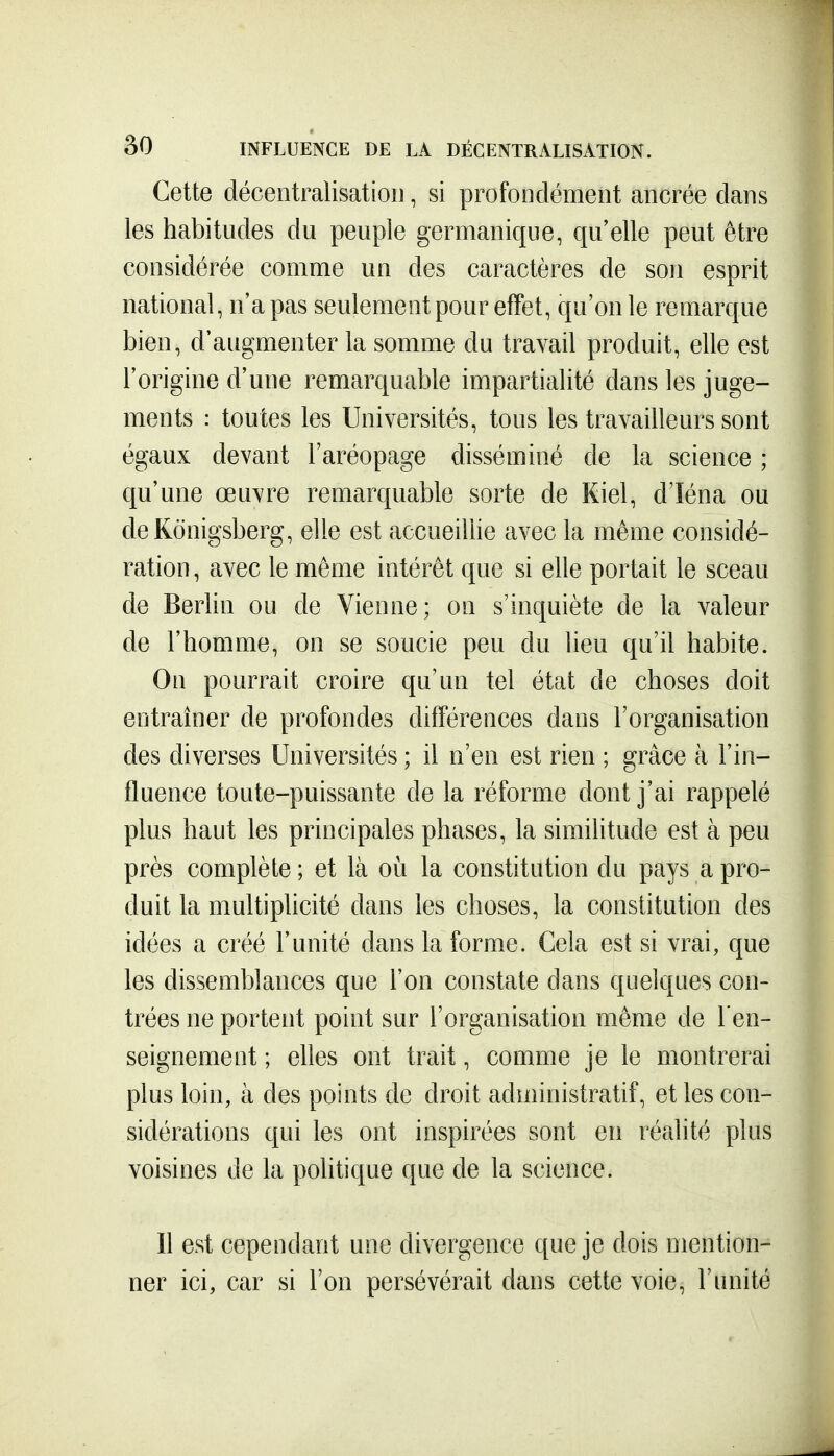 Cette décentralisatioiJ, si profondément ancrée dans les habitudes du peuple germanique, qu'elle peut être considérée comme un des caractères de son esprit national, n'a pas seulement pour effet, qu'on le remarque bien, d'augmenter la somme du travail produit, elle est l'origiue d'une remarquable impartialité dans les juge- ments : toutes les Universités, tous les travailleurs sont égaux devant l'aréopage disséminé de la science ; qu'une œuvre remarquable sorte de Riel, d'Iéna ou deKonigsberg, elle est accueillie avec la même considé- ration , avec le même intérêt que si elle portait le sceau de Berlin ou de Vienne; on s'inquiète de la valeur de l'homme, on se soucie peu du lieu qu'il habite. On pourrait croire qu'un tel état de choses doit entraîner de profondes différences dans l'organisation des diverses Universités ; il n'en est rien ; grâce à l'in- fluence toute-puissante de la réforme dont j'ai rappelé plus haut les principales phases, la similitude est à peu près complète ; et là où la constitution du pays a pro- duit la multiplicité dans les choses, la constitution des idées a créé l'unité dans la forme. Cela est si vrai, que les dissemblances que l'on constate dans quelques con- trées ne portent point sur l'organisation même de l'en- seignement ; elles ont trait, comme je le montrerai plus loin, à des points de droit administratif, et les con- sidérations qui les ont inspirées sont en réalité plus voisines de la pohtique que de la science. Il est cependant une divergence que je dois mention- ner ici, car si l'on persévérait dans cette voie, l'unité
