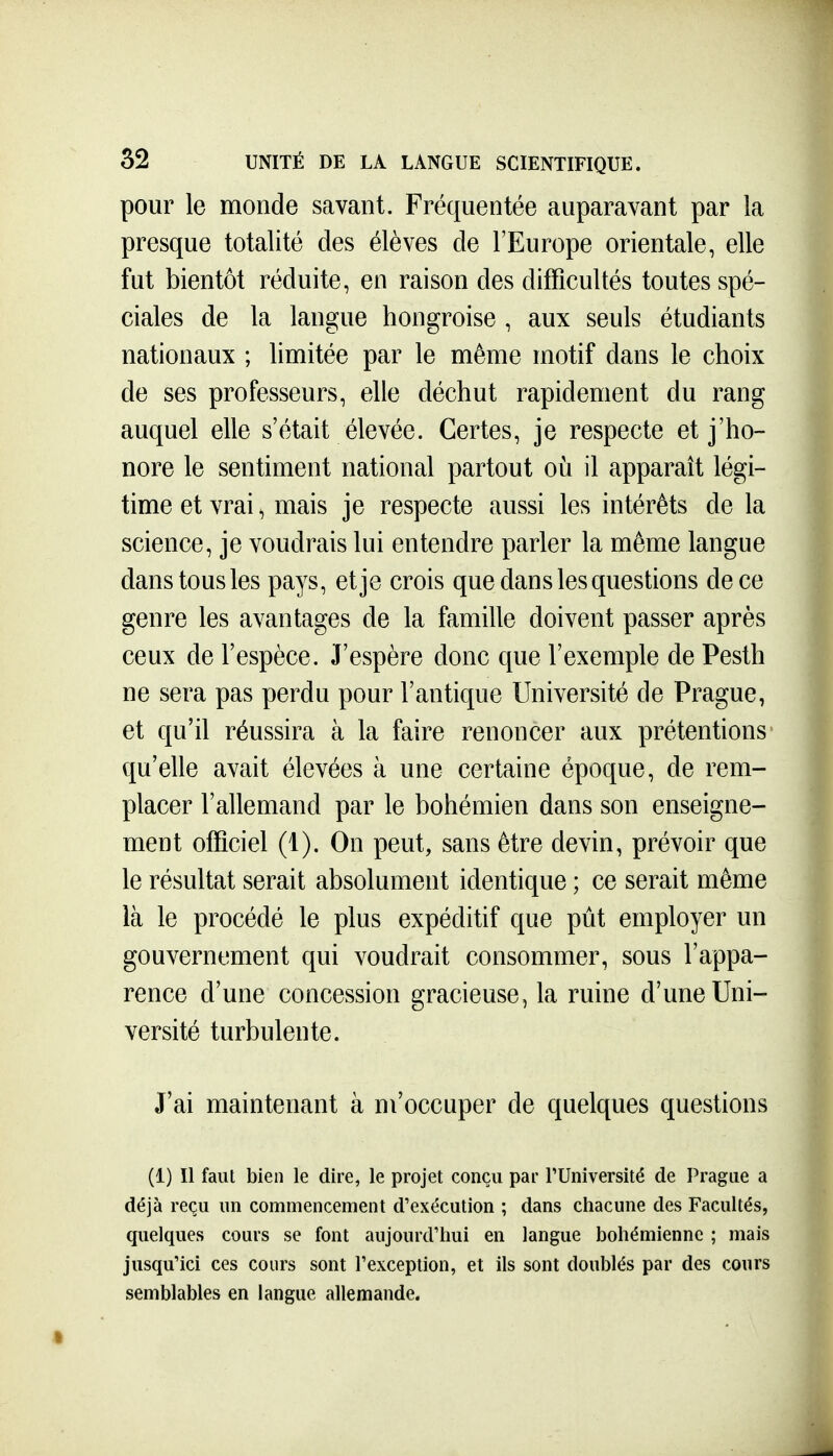 pour le monde savant. Fréquentée auparavant par la presque totalité des élèves de l'Europe orientale, elle fut bientôt réduite, en raison des difficultés toutes spé- ciales de la langue hongroise , aux seuls étudiants nationaux ; limitée par le même motif dans le choix de ses professeurs, elle déchut rapidement du rang auquel elle s'était élevée. Certes, je respecte et j'ho- nore le sentiment national partout où il apparaît légi- time et vrai ^ mais je respecte aussi les intérêts de la science, je voudrais lui entendre parler la même langue dans tous les pays, et je crois que dans les questions de ce genre les avantages de la famille doivent passer après ceux de l'espèce. J'espère donc que l'exemple de Pesth ne sera pas perdu pour l'antique Université de Prague, et qu'il réussira à la faire renoncer aux prétentions qu'elle avait élevées à une certaine époque, de rem- placer l'allemand par le bohémien dans son enseigne- ment officiel (1). On peut, sans être devin, prévoir que le résultat serait absolument identique ; ce serait même là le procédé le plus expéditif que pût employer un gouvernement qui voudrait consommer, sous l'appa- rence d'une concession gracieuse, la ruine d'une Uni- versité turbulente. J'ai maintenant à m'occuper de quelques questions (1) Il faut bien le dire, le projet conçu par PUniversité de Prague a déjà reçu un commencement d'exécution ; dans chacune des Facultés, quelques cours se font aujourd'hui en langue bohémienne ; mais jusqu'ici ces cours sont l'exception, et ils sont doublés par des cours semblables en langue allemande.