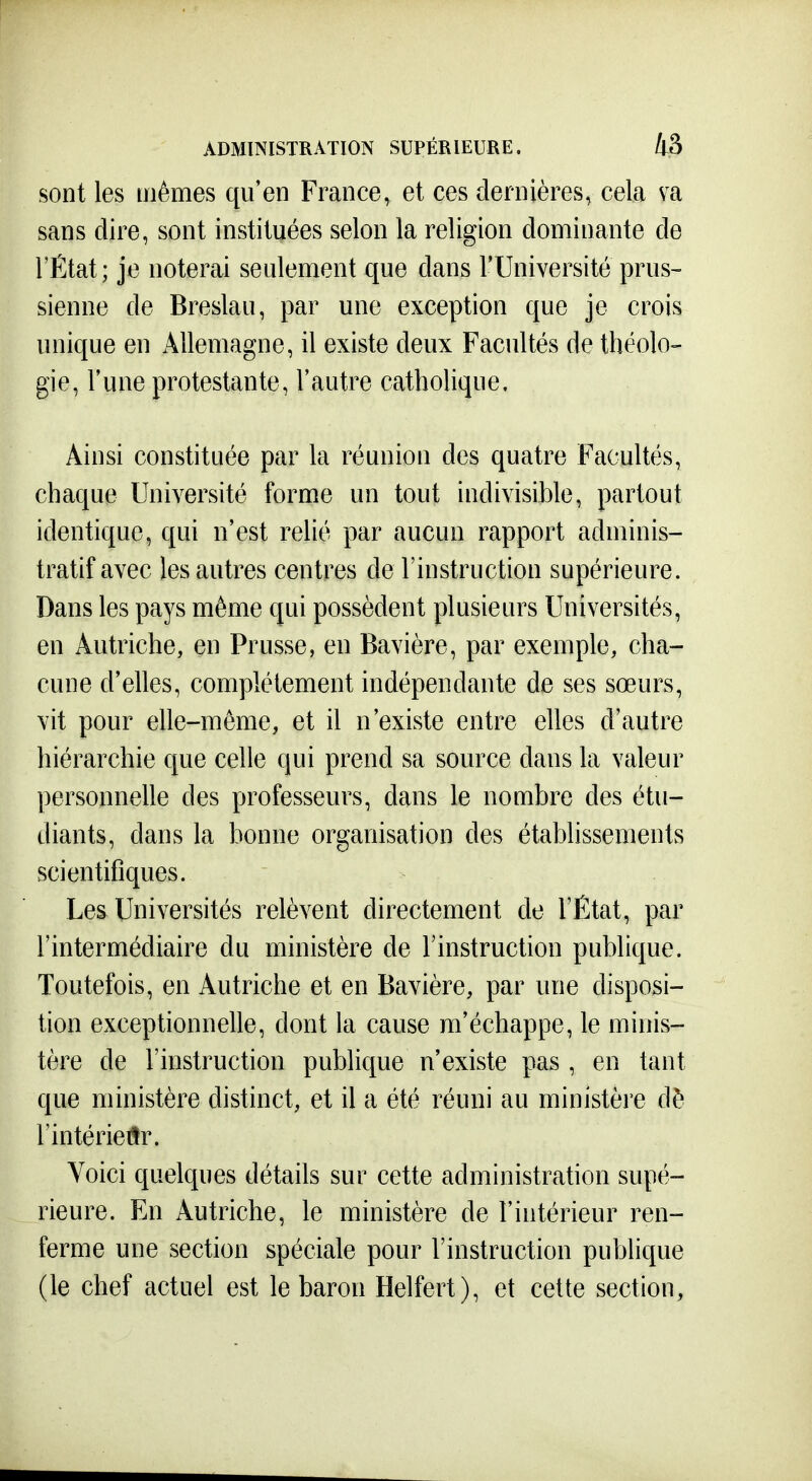 sont les mêmes qu'en France, et ces dernières, cela va sans dire, sont instituées selon la religion dominante de l'État; je noterai seulement que dans l'Université prus- sienne de Breslau, par une exception que je crois unique en Allemagne, il existe deux Facultés de théolo- gie, l'une protestante, l'autre catholique. Ainsi constituée par la réunion des quatre Facultés, chaque Université forme un tout indivisible, partout identique, qui n'est relié par aucun rapport adminis- tratif avec les autres centres de l'instruction supérieure. Dans les pays même qui possèdent plusieurs Universités, en Autriche, en Prusse, en Bavière, par exemple, cha- cune d'elles, complètement indépendante de ses sœurs, vit pour elle-même, et il n'existe entre elles d'autre hiérarchie que celle qui prend sa source dans la valeur personnelle des professeurs, dans le nombre des étu- diants, dans la bonne organisation des établissements scientifiques. Les Universités relèvent directement de l'État, par l'intermédiaire du ministère de l'instruction publique. Toutefois, en Autriche et en Bavière, par une disposi- tion exceptionnelle, dont la cause m'échappe, le minis- tère de l'instruction publique n'existe pas , en tant que ministère distinct, et il a été réuni au ministère dè l'intérieiîr. Voici quelques détails sur cette administration supé- rieure. En Autriche, le ministère de l'intérieur ren- ferme une section spéciale pour l'instruction publique (le chef actuel est le baron Helfert), et cette section,