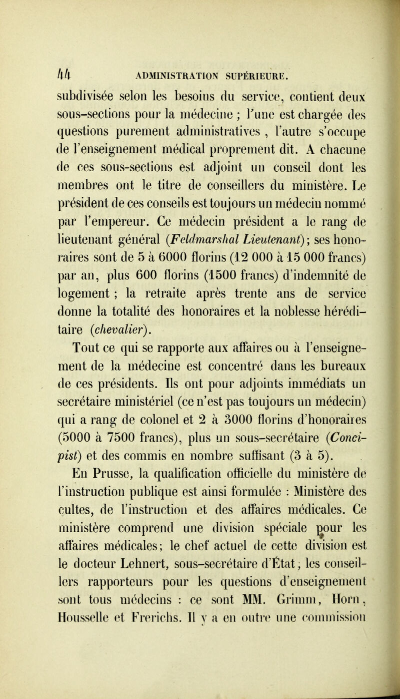 subdivisée selon les besoins du service, contient deux sous-sections pour la médecine ; Tune est chargée des questions purement administratives , l'autre s'occupe de l'enseignement médical proprement dit. A chacune de ces sous-sections est adjoint un conseil dont les membres ont le titre de conseillers du ministère. Le président de ces conseils est toujours un médecin nommé par l'empereur. Ce médecin président a le rang de lieutenant général {Feldmarshal Lieutenant) ; ses hono- raires sont de 5 à 6000 florins (12 000 à 15 000 francs) par an, plus 600 florins (1500 francs) d'indemnité de logement ; la retraite après trente ans de service donne la totalité des honoraires et la noblesse hérédi- taire (chevalier). Tout ce qui se rapporte aux affaires ou à l'enseigne- ment de la médecine est concentré dans les bureaux de ces présidents. Ils ont pour adjoints immédiats un secrétaire ministériel (ce n'est pas toujours un médecin) qui a rang de colonel et 2 à 3000 florins d'honoraires (5000 à 7500 francs), plus un sous-secrétaire (Conci- pist) et des commis en nombre suffisant (3 à 5). En Prusse, la qualification officielle du ministère de l'instruction pubhque est ainsi formulée : Ministère des cultes, de l'instruction et des affaires médicales. Ce ministère comprend une division spéciale ^our les affaires médicales; le chef actuel de cette division est le docteur Lehnert, sous-secrétaire d'État, les conseil- lers rapporteurs pour les questions d'enseignement sont tous médecins : ce sont MM. Grimm, Horn, Housselle et Frerichs. Il y a en outre une commission