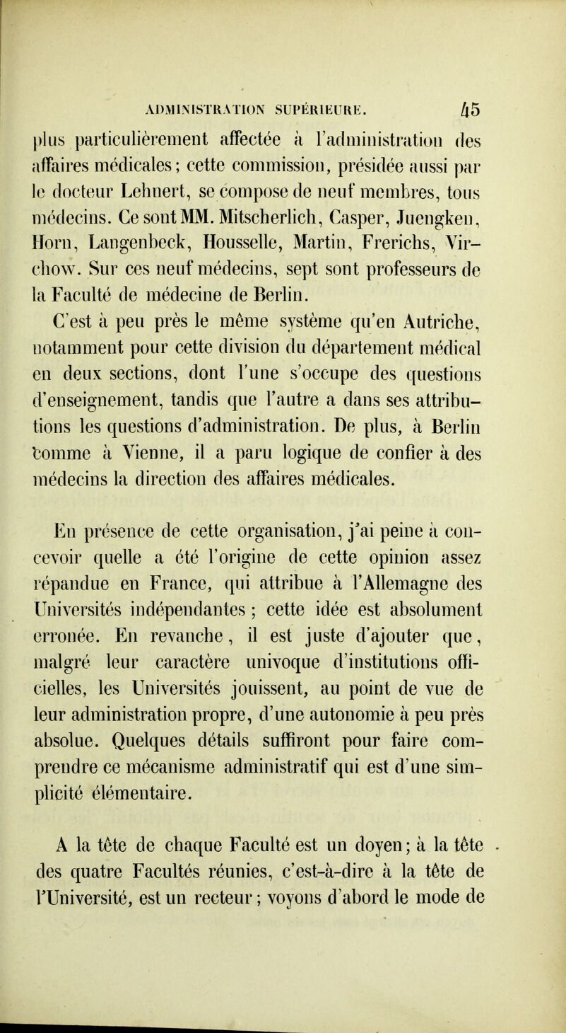 plus particulièrement affectée à radministratioii des affaires médicales; cette commission, présidée aussi par le docteur Lehnert, se compose de neuf membres, tous médecins. Ce sontMM. Mitscherlich, Casper, Juengken, Horn, Langenbeck, Housselle, Martin, Frerichs, Vir- chow. Sur ces neuf médecins, sept sont professeurs de la Faculté de médecine de Berlin. C est à peu près le même système qu'en Autriche, notamment pour cette division du déparlement médical en deux sections, dont l'une s'occupe des questions d'enseignement, tandis que l'autre a dans ses attribu- tions les questions d'administration. De plus, à Berlin tomme à Vienne, il a paru logique de confier à des médecins la direction des affaires médicales. En présence de cette organisation, j'ai peine à con- cevoir quelle a été l'origine de cette opinion assez répandue en France, qui attribue à l'Allemagne des Universités indépendantes ; cette idée est absolument erronée. En revanche, il est juste d'ajouter que, malgré leur caractère univoque d'institutions offi- cielles, les Universités jouissent, au point de vue de leur administration propre, d'une autonomie à peu près absolue. Quelques détails suffiront pour faire com- prendre ce mécanisme administratif qui est d'une sim- plicité élémentaire. A la tète de chaque Faculté est un doyen ; à la tête des quatre Facultés réunies, c'est-à-dire à la tête de rUniversité, est un recteur ; voyons d'abord le mode de