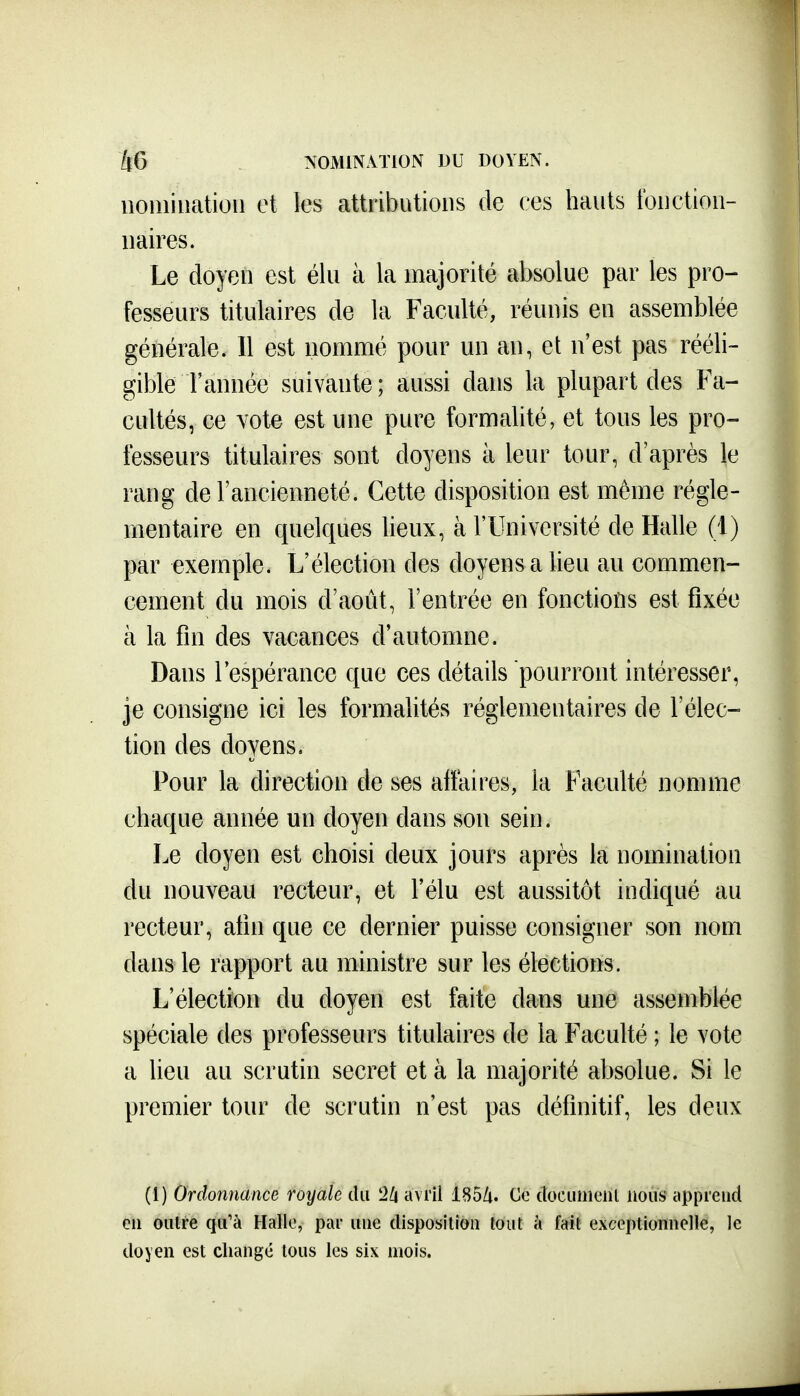 iioiiiination et les attributions de ces hauts tbnetion- naires. Le doyen est élu à la majorité absolue par les pro- fesseurs titulaires de la Faculté, réunis en assemblée générale. Il est nommé pour un an, et n'est pas rééli- gible l'année suivante; aussi dans la plupart des Fa- cultés, ce vote est une pure formalité, et tous les pro- fesseurs titulaires sont doyens à leur tour, d'après le rang de l'ancienneté. Cette disposition est même régle- mentaire en quelques lieux, à l'Université de Halle (1) par exemple. L'élection des doyens a lieu au commen- cement du mois d'août, l'entrée en fonctions est fixée à la fin des vacances d'automne. Dans l'espérance que ces détails pourront intéresser, je consigne ici les formalités réglementaires de l'élec- tion des doyens. Pour la direction de ses affaires, la Faculté nomme chaque année un doyen dans son sein. Le doyen est choisi deux jours après la nomination du nouveau recteur, et l'élu est aussitôt indiqué au recteur, afin que ce dernier puisse consigner son nom dans le rapport au ministre sur les élections. L'élection du doyen est faite dans une assemblée spéciale des professeurs titulaires de la Faculté ; le vote a lieu au scrutin secret et à la majorité absolue. Si le premier tour de scrutin n'est pas définitif, les deux (1) Ordonnance royale du 2/i avril 185/i. Ce documeni nous apprend eu outre qu'à Hallo, par uue disposition tout à fait exceptionnelle, le doyen est changé tous les six mois.