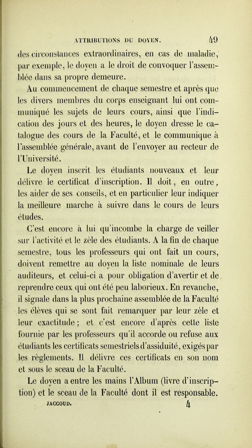 des cucoiistances extraordinaires, en cas de maladie, par exemple, le doyen a le droit de convoquer l'assem- blée dans sa propre demeure. Au commencement de chaque semestre et après que les divers membres du corps enseignant lui ont com- muniqué les sujets de leurs cours, ainsi que l'indi- cation des jours et des heures, le doyen dresse le ca- talogue des cours de la Faculté, et le communique à l'assemblée générale, avant de l'envoyer au recteur de l'Université. Le doyen inscrit les étudiants nouveaux et leur délivre le certificat d'inscription. Il doit, en outre, les aider de ses conseils, et en particulier leur indiquer la meilleure marche à suivre dans le cours de leurs études. C'est encore à lui qu'incombe la charge de veiller sur l'activité et le zèle des étudiants. A la fin de chaque semestre, tous les professeurs qui ont fait un cours, doivent remettre au doyen la liste nominale de leurs auditeurs, et celui-ci a pour obligation d'avertir et de reprendre ceux qui ont été peu laborieux. En revanche, il signale dans la plus prochaine assemblée de la Faculté les élèves qui se sont fait remarquer par leur zèle et leur exactitude ; et c'est encore d'après cette liste fournie par les professeurs qu'il accorde ou refuse aux étudiants les certificats semestriels d'assiduité, exigés par les règlements. Il déhvre ces certificats en son nom et sous le sceau de la Faculté. Le doyen a entre les mains l'Album (livre d'inscrip- tion) et le sceau de la Faculté dont il est responsable. JACCOUD, Il