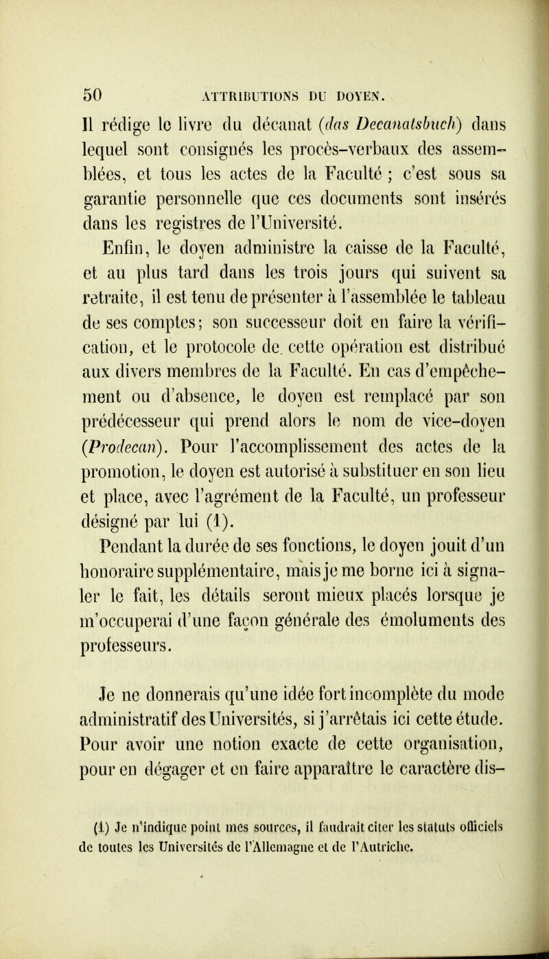 Il rédige le livre du décanat (das Decanatshuch) dans lequel sont consignés les procès-verbaux des assem- blées, et tous les actes de la Faculté ; c'est sous sa garantie personnelle que ces documents sont insérés dans les registres de l'Université. Enfin, le doyen administre la caisse de la Faculté, et au plus tard dans les trois jours qui suivent sa retraite, il est tenu de présenter à l'assemblée le tatjleau de ses comptes; son successeur doit en faire la vérifi- cation, et le protocole de. cette opération est distribué aux divers membres de la Faculté. En cas d'empêche- ment ou d'absence, le doyen est remplacé par son prédécesseur qui prend alors le nom de vice-doyen (Prodecan). Pour l'accomplissement des actes de la promotion, le doyen est autorisé à substituer en son lieu et place, avec l'agrément de la Faculté, un professeur désigné par lui (1). Pendant la durée de ses fonctions, le doyen jouit d'un honoraire supplémentaire, mais je me borne ici à signa- ler le fait, les détails seront mieux placés lorsque je m'occuperai d'une façon générale des émoluments des professeurs. Je ne donnerais qu'une idée fort incomplète du mode administratif des Universités, si j'arrêtais ici cette étude. Pour avoir une notion exacte de cette organisation, pour en dégager et on faire apparaître le caractère dis- (1) Je nindiquc point mes sources, il faudrait citer les statuts oûicicls de toutes les Universités de rAUeiuague et de rAutriche.