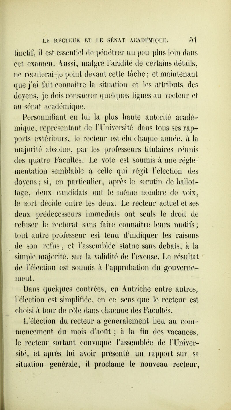 liiictif, il est essentiel de pénétrer im peu plus loin clans cet examen. Aussi, malgré l'aridité de certains détails, ne reculerai-jc point devant cette tâche; et maintenant que j'ai fait connaître la situation et les attributs des doyens, je dois consacrer quelques lignes au recteur et au sénat académique. Personnifiant en lui la plus haute autorité acadé- mique, représentant de l'Université dans tous ses rap- ports extérieurs, le recteur est élu chaque année, à la majorité absolue, par les professeurs titulaires réunis des quatre Facultés. Le vote est soumis à une régle- mentation semblable à celle qui régit l'élection des doyens; si, en particulier, après le scrutin de ballot- tage, deux candidats ont le même nombre de voix, le sort décide entre les deux. Le recteur actuel et ses deux prédécesseurs immédiats ont seuls le droit de refuser le rectorat sans faire connaître leurs motifs; tout autre professeur est tenu d'indiquer les raisons de son refus, et l'assemblée statue sans débats, à la simple majorité, sur la validité de l'excuse. Le résultat de l'élection est soumis à l'approbation du gouverne- ment. Dans quelques contrées, en Autriche entre autres, l'élection est simplifiée, en ce sens que le recteur est choisi à tour de rôle dans chacune des Facultés. L'élection du recteur a généralement lieu au com- mencement du mois d'août ; à la fin des vacances, le recteur sortant convoque l'assemblée de l'Univer- sité, et après lui avoir présenté un rapport sur sa situation générale, il proclame le nouveau recteur,