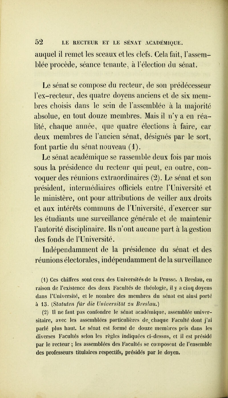 auquel il remet les sceaux et les clefs. Cela fait, l'assem- blée procède, séance tenaute. à l'élection du sénat. Le sénat se compose du recteur, de son prédécesseur l'ex-recteur, des quatre doyens anciens et de six mem- bres choisis dans le sein de l'assemblée à la majorité absolue, en tout douze membres. Mais il n'y a en réa- lité, chaque année, que quatre élections à faire, car deux membres de l'ancien sénat, désignés par le sort, font partie du sénat nouveau (1). Le sénat académique se rassemble deux fois par mois sous la présidence du recteur qui peut, en outre, con- voquer des réunions extraordinaires (2). Le sénat et son président, intermédiaires officiels entre l'Université et le ministère, ont pour attributions de veiller aux droits et aux intérêts communs de l'Université, d'exercer sur les étudiants une surveillance générale et de maintenir l'autorité disciplinaire. Ils n'ont aucune part à la gestion des fonds de l'Université. Indépendamment de la présidence du sénat et des réunions électorales, indépendamment de la surveillance (1) Ces chiffres sont ceux des Universités de la Prusse. A Breslaii, en raison de Texistence des deux Facultés de théologie, il y a cinq doyens dans rUniversilé, et le nombre des membres du sénat est ainsi porté à 13. {Statuten fur die Unioersitat zu Breslau.) (2) 11 ne faut pas confondre le sénat académique, assemblée univer- sitaire, avec les assemblées particulières de chaque Faculté dont j'ai parlé plus haut. Le sénat est formé de douze membres pris dans les diverses Facultés selon les règles indiquées ci-dessus, et il est présidé par le recteur ; les assemblées des Facultés se composent de l'ensemble des professeurs titulaires respectifs, présidés par le doyen.