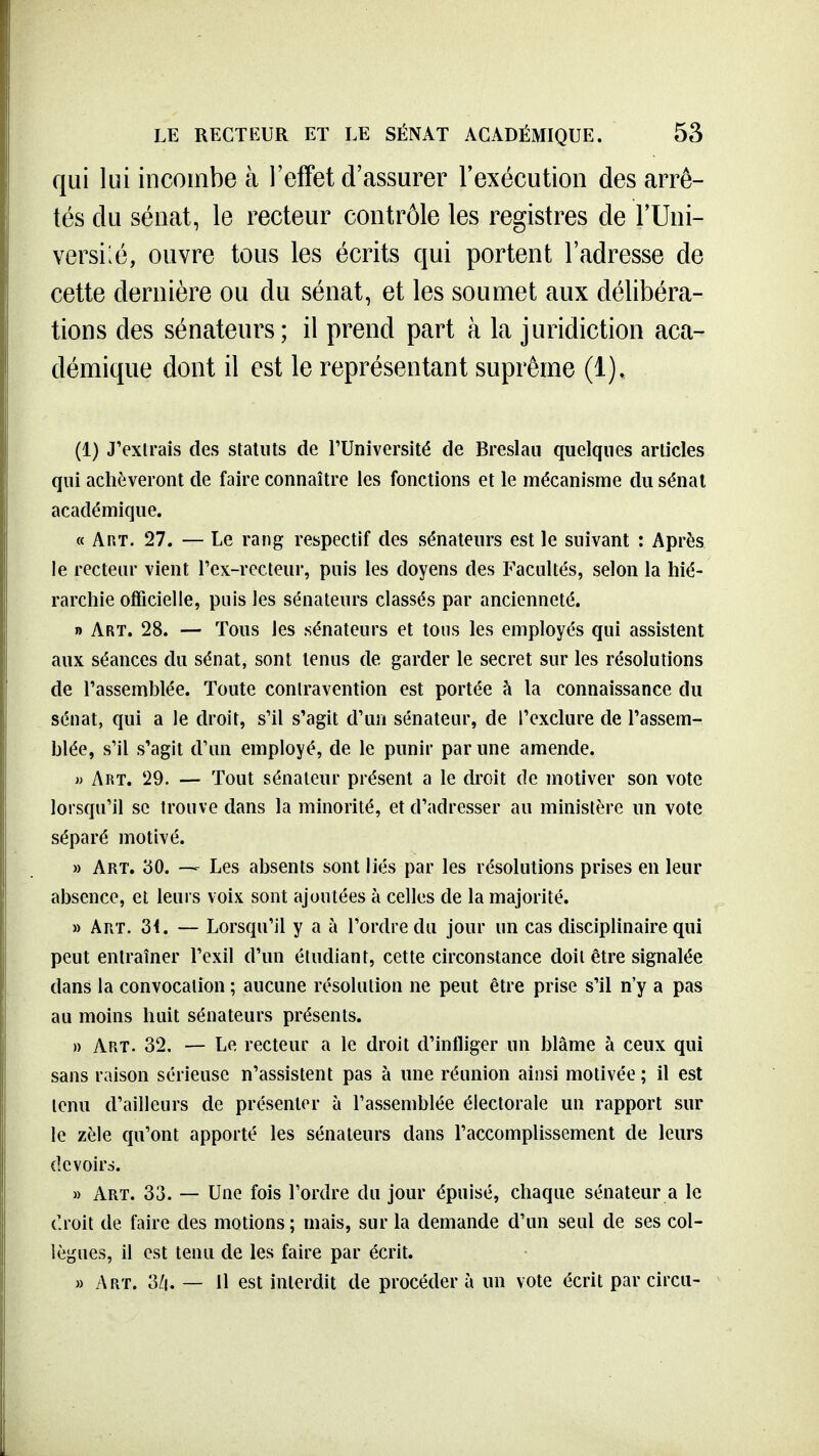 qui lui incombe à l'effet d'assurer rexécution des arrê- tés du sénat, le recteur contrôle les registres de TUni- versi:é, ouvre tous les écrits qui portent l'adresse de cette dernière ou du sénat, et les soumet aux délibéra- tions des sénateurs; il prend part à la juridiction aca- démique dont il est le représentant suprême (1). (1) J'exlrais des statuts de FUniversité de Breslau quelques articles qui achèveront de faire connaître les fonctions et le mécanisme du sénat académique. « Art. 27. — Le rang respectif des sénateurs est le suivant : Après le recteur vient l'ex-recteur, puis les doyens des Facultés, selon la hié- rarchie officielle, puis les sénateurs classés par ancienneté. » Art. 28. — Tous les sénateurs et tons les employés qui assistent aux séances du sénat, sont tenus de garder le secret sur les résolutions de l'assemblée. Toute contravention est portée à la connaissance du sénat, qui a le droit, s'il s'agit d'un sénateur, de l'exclure de l'assem- blée, s'il s'agit d'mi employé, de le punir par une amende. w Art. 29. — Tout sénateur présent a le droit de motiver son vote lorsqu'il se trouve dans la minorité, et d'adresser au ministère un vote séparé motivé. » Art. 30. — Les absents sont liés par les résolutions prises en leur absence, et leurs voix sont ajoutées à celles de la majorité. » Art. 34. — Lorsqu'il y a à l'ordre du jour un cas disciplinaire qui peut entraîner l'exil d'un étudiant, cette circonstance doit être signalée dans la convocation ; aucune résolution ne peut être prise s'il n'y a pas au moins huit sénateurs présents. » Art. 32. — Le recteur a le droit d'infliger un blâme à ceux qui sans raison sérieuse n'assistent pas à une réunion ainsi motivée ; il est tenu d'ailleurs de présenter à rassemblée électorale un rapport sur le zèle qu'ont apporté les sénateurs dans Taccomplissement de leurs devoirs. » Art. 33. — Une fois l'ordre du jour épuisé, chaque sénateur a le tlroit de faire des motions; mais, sur la demande d'un seul de ses col- lègues, il est tenu de les faire par écrit. » Art. 3/|. — 11 est interdit de procéder à un vote écrit par circu-