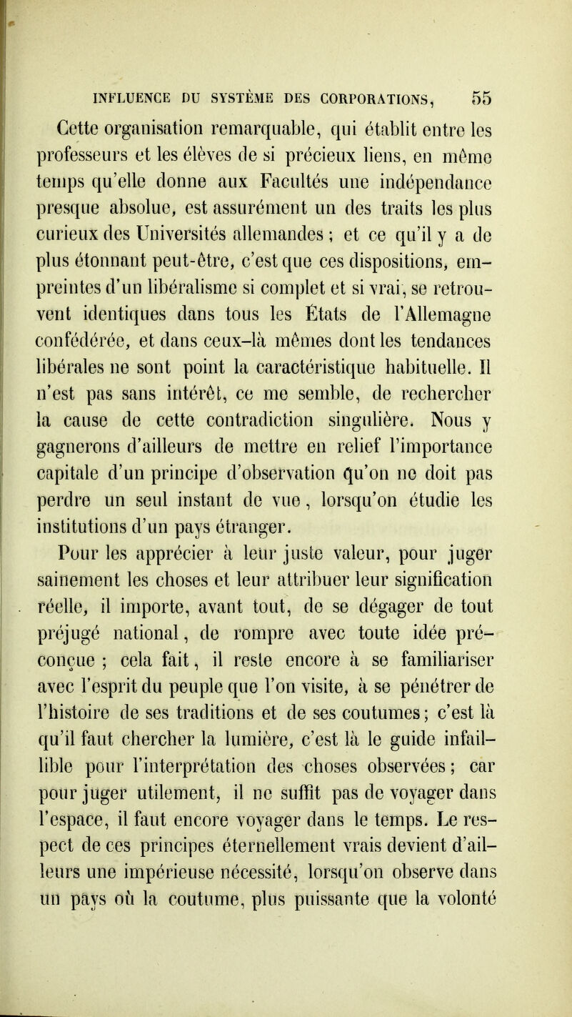 Cette organisation remarquable, qui établit entre les professeurs et les élèves de si précieux liens, en même temps qu'elle donne aux Facultés une indépendance presque absolue, est assurément un des traits les plus curieux des Universités allemandes ; et ce qu'il y a de plus étonnant peut-être, c'est que ces dispositions, em- preintes d'un libéralisme si complet et si vrai, se retrou- vent identiques dans tous les États de l'Allemagne confédérée, et dans ceux-là mêmes dont les tendances libérales ne sont point la caractéristique habituelle. îl n'est pas sans intérêt, ce me semble, de rechercher la cause de cette contradiction singulière. Nous y gagnerons d'ailleurs de mettre en relief l'importance capitale d'un principe d'observation qu'on no doit pas perdre un seul instant de vue, lorsqu'on étudie les institutions d'un pays étranger. Pour les apprécier à leur juste valeur, pour juger sainement les choses et leur attribuer leur signification réelle, il importe, avant tout, de se dégager de tout préjugé national, de rompre avec toute idée pré- conçue ; cela fait, il reste encore à se familiariser avec l'esprit du peuple que l'on visite, à se pénétrer de l'histoire de ses traditions et de ses coutumes; c'est là qu'il faut chercher la lumière, c'est là le guide infail- lible pour l'interprétation des choses observées ; car pour juger utilement, il ne suffit pas de voyager dans l'espace, il faut encore voyager dans le temps. Le res- pect de ces principes éternellement vrais devient d'ail- leurs une impérieuse nécessité, lorsqu'on observe dans un pays où la coutume, plus puissante que la volonté