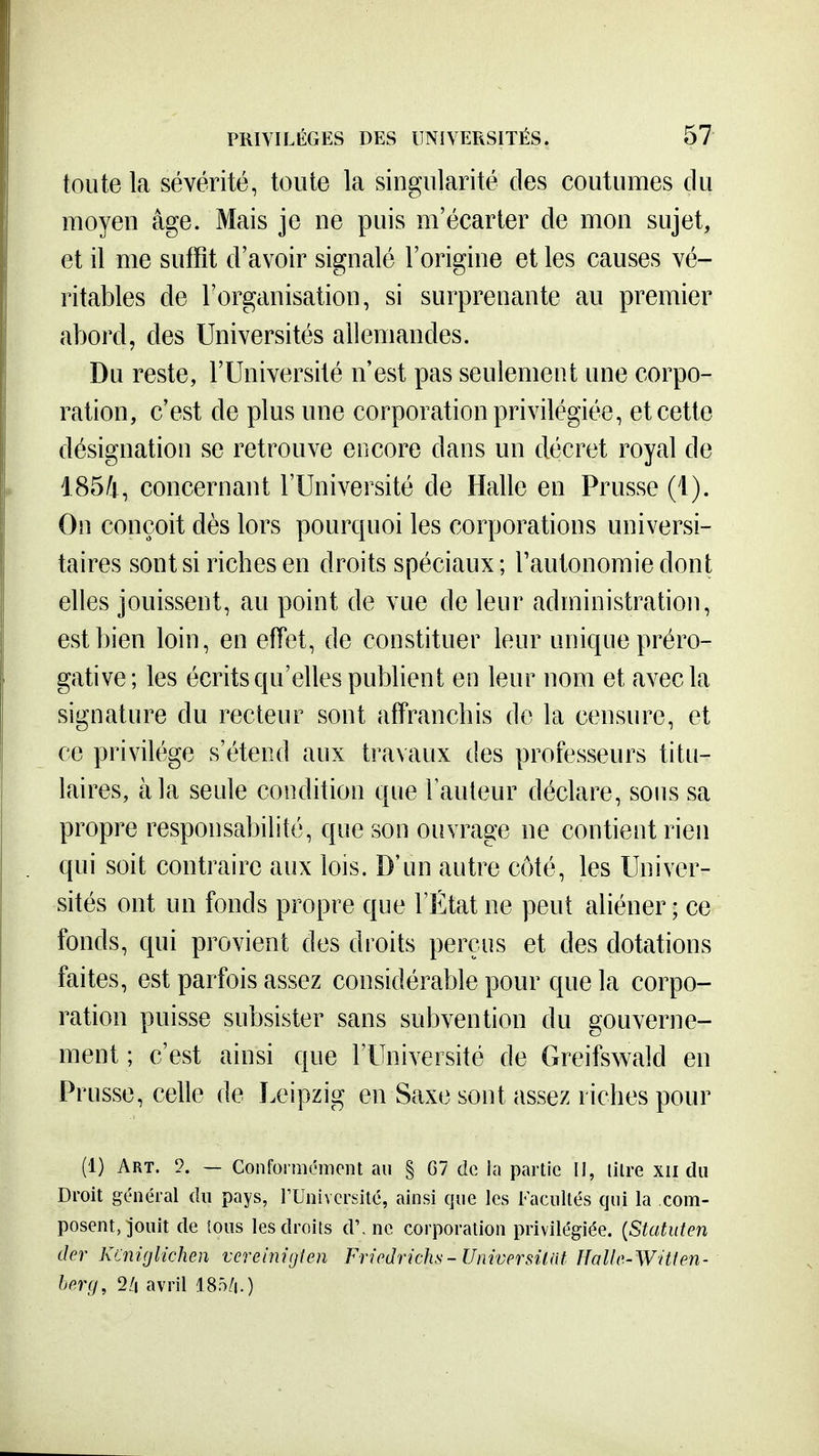toute la sévérité, toute la singularité des coutumes du moyen âge. Mais je ne puis m'écarter de mon sujet, et il me suffit d'avoir signalé l'origine et les causes vé- ritables de l'organisation, si surprenante au premier abord, des Universités allemandes. Du reste, l'Université n'est pas seulement une corpo- ration, c'est de plus une corporation privilégiée, et cette désignation se retrouve encore dans un décret royal de 1854, concernant l'Université de Halle en Prusse (1). On conçoit dès lors pourquoi les corporations universi- taires sont si riches en droits spéciaux ; l'autonomie dont elles jouissent, au point de vue de leur administration, est bien loin, en effet, de constituer leur unique préro- gative; les écrits qu'elles pubbent en leur nom et avec la signature du recteur sont affranchis do la censure, et ce privilège s'étend aux travaux des professeurs titu- laires, à la seule condition que Fauteur déclare, sous sa propre responsabilité, que son ouvrage ne contient rien qui soit contraire aux lois. D'un autre côté, les Univer- sités ont un fonds propre que l'État ne peut aliéner; ce fonds, qui provient des droits perçus et des dotations faites, est parfois assez considérable pour que la corpo- ration puisse subsister sans subvention du gouverne- ment ; c'est ainsi que l'Université de Greifswaîd en Prusse, celle de Leipzig en Saxe sont assez riches pour (1) Art. — Conformément au § G7 de la partie II, litre xii du Droit général du pays, rUnivcrsité, ainsi que les Facultés qui la com- posent, Jouit de tous les droits d'.ne corporation privilégiée. {Statuten dcr Kcniglichen vereinigîen Friodnchs-UniversUat Halle-Witien- hp.rg, 2/i avril 185/|.)