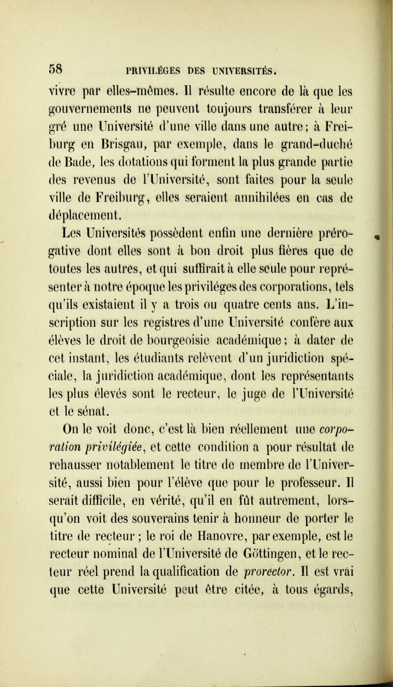 vivre par elles-mêmes. Il résulte encore de là que les gouvernements ne peuvent toujours transférer à leur gré une Université d'une ville dans une autre; à Frei- burg en Brisgau, par exemple, dans le grand-^duché de Bade, les dotations qui forment la plus grande partie des revenus de l'Université, sont faites pour la seule ville de Freiburg, elles seraient annihilées en cas de déplacement. Les Universités possèdent enfin une dernière préro- gative dont elles sont à bon droit plus fières que de toutes les autres, et qui suffirait à elle seule pour repré- senter à notre époque les privilèges des corporations, tels qu'ils existaient il y a trois ou quatre cents ans. L'in- scription sur les registres d'une Université confère aux élèves le droit de bourgeoisie académique ; à dater de cet instant, les étudiants relèvent d'un juridiction spé- ciale, la juridiction académique, dont les représentants les plus élevés sont le recteur, le juge de l'Université et le sénat. On le voit donc, c'est là bien réellement une corpo- ration privilégiée, et cette condition a pour résultat de rehausser notablement le titre do membre de l'Univer- sité, aussi bien pour l'élève que pour le professeur. Il serait ditScile, en vérité, qu'il en fût autrement, lors- qu'on voit des souverains tenir à honneur de porter le titre de recteur ; le roi de Hanovre, par exemple, est le recteur nominal de l'Université de Gottingen, et le rec- teur réel prend la qualification de prorector. Il est vrai que cette Université peut être citée, à tous égards.