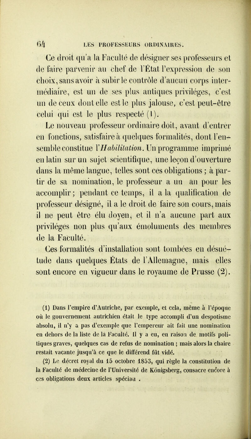 Ce droit qu'a la Facullé de désigner ses professeurs et de faire parvenir au chef de l'État l'expressiou de son choix, sans avoir à subir le contrôle d'aucun corps inter- niédiaire, est un de ses plus antiques privilèges, c'est un de ceux dont elle est le plus jalouse, c'est peut-être celui qui est le plus respecté (I). Le nouveau professeur ordinaire doit, avant d'entrer en fonctions, satisfaire à quelques formalités, dont l'en- semble constitue VHabililation. Un programme imprimé en latin sur un sujet scientifique, une leçon d'ouverture dans la même langue, telles sont ces obligations ; à par- tir de sa nomination, le professeur a un an pour les accomplir ; pendant ce temps, il a la qualification de professeur désigné, il a le droit de faire son cours, mais il ne peut être élu doyen, et il n'a aucune part aux privilèges non plus qu'aux émoluments des membres de la Faculté. Ces formahtés d'installation sont tombées en désué- tude dans quelques États de l'Allemagne, mais elles sont encore en vigueur dans le royaume de Pi usse (2). (1) Dans l'empire d'Autriche, par exemple, et cela, même à Tépoque où le gouvernement autrichien était le type accompli crun despotisme absolu, il n'y a pas d'exemple que l'empereur ait fait une nomination en dehors de la liste de la Faculté. 11 y a eu, en raison de motifs poli- tiques graves, quelques cas de refus de nomination ; mais alors la chaire restait vacante jusqu'à ce que le différend fût vidé. (2) Le décret royal du 15 octobre 1853, qui règle la constitution de la Faculté de médecine de l'Université de Kônigsberg, consacre encore à CCS obligations deux articles spéciau .