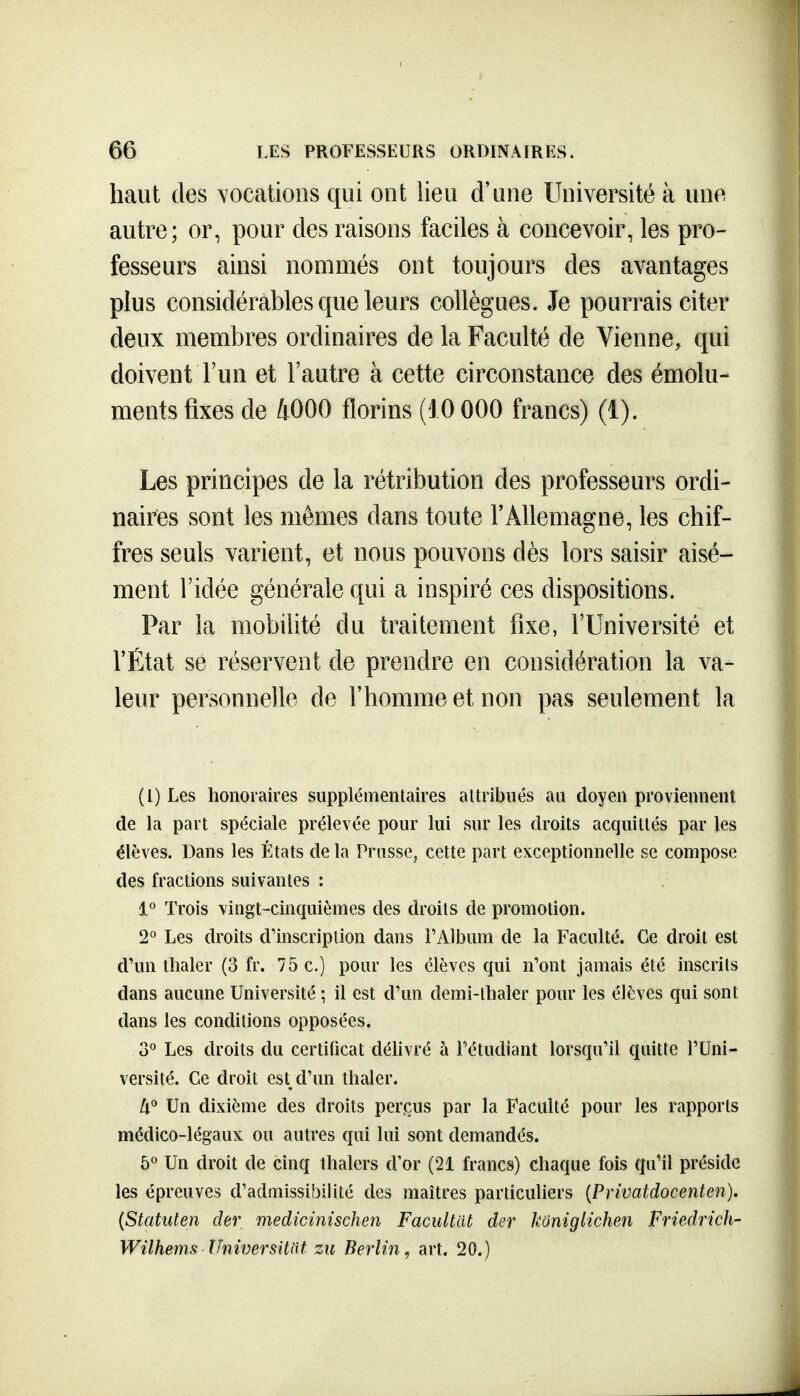 haut des vocations qui ont lieu d'une Université à une autre; or, pour des raisons faciles à concevoir, les pro- fesseurs ainsi nommés ont toujours des avantages plus considérables que leurs collègues. Je pourrais citer deux membres ordinaires de la Faculté de Vienne, qui doivent l'un et l'autre à cette circonstance des émolu- ments fixes de 4000 florins (10 000 francs) (1). Les principes de la rétribution des professeurs ordi- naires sont les mêmes dans toute l'Allemagne, les chif- fres seuls varient, et nous pouvons dès lors saisir aisé- ment ridée générale qui a inspiré ces dispositions. Par la mobilité du traitement fixe, l'Université et l'État se réservent de prendre en considération la va- leur personnelle de l'homme et non pas seulement la (l) Les honoraires supplémentaires attribués an doyen proviennent de Li part spéciale prélevée pour lui sur les droits acquittés par les élèves. Dans les États de la Prusse, cette part exceptionnelle se compose des fractions suivantes : 1 Trois vingt-cinquièmes des droits de promotion. 2° Les droits d'inscription dans l'Album de la Faculté. Ce droit est d'un tlialer (3 fr. 75 c.) pour les élèves qui n'ont jamais été inscrits dans aucune Université ; il est d'un demi-thaler pour les élèves qui sont dans les conditions opposées. 3° Les droits du certificat délivré à l'étudiant lorsqu'il quitte l'Uni- versité. Ce droit est d'un thaler. [i^ Un dixième des droits perçus par la Faculté pour les rapports médico-légaux ou autres qui lui sont demandés. 5° Un droit de cinq thalers d'or (21 francs) chaque fois qu'il préside les épreuves d'admissibilité des maîtres particuliers {Privatdocenten). {Statuten der medicinischen Facultilt der koniglichen Friedrich- Wilhems Thiversitnt zu Berlin, art. 20.)