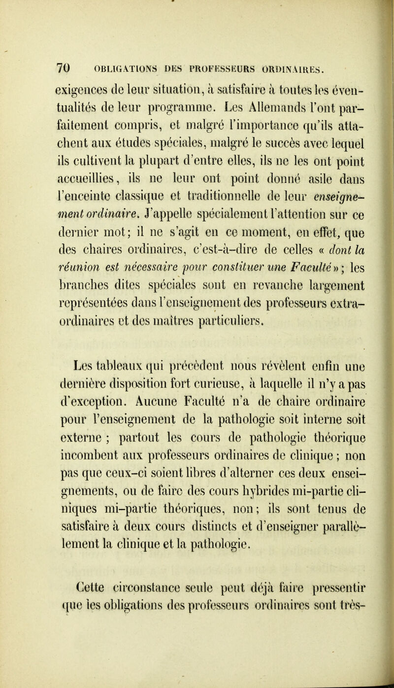exigences de leur situation, à satisfaire à toutes les éven- tualités de leur programme. Les Allemands l'ont par- faitement compris, et malgré l'importance qu'ils atta- chent aux études spéciales, malgré le succès avec lequel ils cultivent la plupart d'entre elles, ils ne les ont point accueillies, ils ne leur ont point donné asile dans l'enceinte classique et traditionnelle de leur enseigne- ment ordinaire. J'appelle spécialement l'attention sur ce dernier mot; il ne s'agit en ce moment, en effet, que des chaires ordinaires, c'est-à-dire de celles « dont la réunion est nécessaire pour constituer une Faculté » ; les branches dites spéciales sont en revanche largement représentées dans l'enseignement des professeurs extra- ordinaires et des maîtres particuliers. Les tableaux qui précèdent nous révèlent enfin une dernière disposition fort curieuse, à laquelle il n'y a pas d'exception. Aucune Faculté n'a de chaire ordinaire pour renseignement de la pathologie soit interne soit externe ; partout les cours de pathologie théorique incombent aux professeurs ordinaires de chnique ; non pas que ceux-ci soient libres d'alterner ces deux ensei- gnements, ou de faire des cours hybrides mi-partie ch- niques mi-partie théoriques, non; ils sont tenus de satisfaire à deux cours distincts et d'enseigner parallè- lement la chnique et la pathologie. Cette circonstance seule peut déjà faire pressentir que les obligations des professeurs ordinaires sont très-